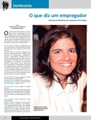 ENTREVISTA 
Texto: 
Mariana Lyra de Almeida 
O que diz um empregador Diretora de Marketing de hospital de Porto Alegre Daniela Pontes, Diretora 
Taís Barreto Nunes 
Os alunos do GIL possuem um des-taque 
maior no mercado? Uma en-trevista 
com Daniela Pontes, Dire-tora 
de Marketing do Hospital Moinhos de 
Vento, que teve como estagiário um ex- 
-aluno do GIL formado em 2012 que hoje 
está efetivado, revela um pouco dessa ex-periência 
e responde a essa pergunta. 
GIL em Revista: Quais as diferenças que 
você notou entre o Thomas Andres Troian, 
aluno do GIL, com relação a outros esta-giários? 
Daniela Pontes: A primeira diferença do 
Thomas que percebi foi em relação a sua 
postura. Ele apresentava comprometi-mento 
e maturidade. Interagia com os 
demais colegas de equipe como se fosse 
funcionário contratado. Assumia respon-sabilidades 
e se colocava “ao lado” dos 
desafios. Outro ponto muito importante 
foi a sua base de conhecimento. Mesmo 
sem experiência no marketing, conhecia e 
lia autores tradicionais e contemporâne-os. 
No marketing, trabalhamos com o tra-dicional 
e com o inovador ao mesmo tem-po. 
Sua base de técnicas de pesquisa nos 
auxiliou muito em vários trabalhos. 
GIL em Revista: O que o estagiário / aluno 
do GIL fez para ser efetivado? 
Daniela Pontes: Apresentou resultados e 
fez diferença na equipe. Também estava 
na hora certa e no lugar certo. 
GIL em Revista: Como chegou o contato 
até ele? 
Daniela Pontes: Fui mestranda em Design 
Estratégico na UNISINOS. Meu orientador, 
Filipe Campelo, me apresentou o Thomas, 
que me auxiliou em meu projeto de pes-quisa. 
GIL em Revista: Como conheceu e o que 
acha do GIL? 
Daniela Pontes: Conheci o GIL por inter-médio 
do Filipe Campelo e do Thomas. 
Tive a oportunidade de fazer meu estágio 
de proficiência no GIL. Acho um curso di-ferenciado. 
Tira o aluno do lugar comum. 
Incentiva o pensamento “fora da caixa” e 
exige mais do que os demais cursos de Ad- 
de Marketing do Hospital 
Moinhos de Vento 
6 GIL em Revista - Novembro/2013 
Arquivo pessoal 
 
