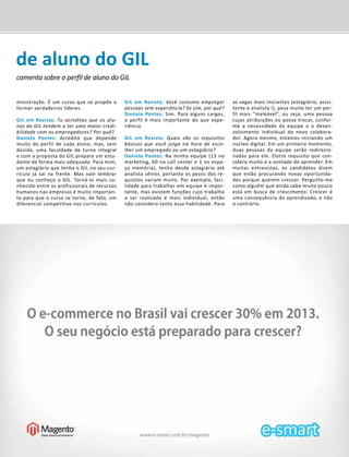 de aluno do GIL 
comenta sobre o perfil de aluno do GIL 
GIL em Revista - Novembro/2013 7 
ministração. É um curso que se propõe a 
formar verdadeiros líderes. 
GIL em Revista: Tu acreditas que os alu-nos 
do GIL tendem a ter uma maior credi-bilidade 
com os e mpregadores? Por quê? 
Daniela Pontes: Acredito que depende 
muito do perfil de cada aluno, mas, sem 
dúvida, uma faculdade de turno integral 
e com a proposta do GIL prepara um estu-dante 
de forma mais adequada. Para mim, 
um estagiário que tenha o GIL no seu cur-rículo 
já sai na frente. Mas vale lembrar 
que eu conheço o GIL. Torná-lo mais co-nhecido 
entre os profissionais de recursos 
humanos nas empresas é muito importan-te 
para que o curso se torne, de fato, um 
diferencial competitivo nos currículos. 
GIL em Revista: Você costuma empregar 
pessoas sem experiência? Se sim, por quê? 
Daniela Pontes: Sim. Para alguns cargos, 
o perfil é mais importante do que expe-riência. 
GIL em Revista: Quais são os requisitos 
básicos que você julga na hora de esco-lher 
um empregado ou um estagiário? 
Daniela Pontes: Na minha equipe (13 no 
marketing, 60 no call center e 1 no espa-ço 
memória), tenho desde estagiário até 
analista sênior, portanto os pesos dos re-quisitos 
variam muito. Por exemplo, faci-lidade 
para trabalhar em equipe é impor-tante, 
mas existem funções cujo trabalho 
a ser realizado é mais individual, então 
não considero tanto essa habilidade. Para 
as vagas mais iniciantes (estagiário, assis-tente 
e analista I), pesa muito ter um per-fil 
mais “maleável”, ou seja, uma pessoa 
cujas atribuições eu possa trocar, confor-me 
a necessidade da equipe e o desen-volvimento 
individual do novo colabora-dor. 
Agora mesmo, estamos iniciando um 
núcleo digital. Em um primeiro momento, 
duas pessoas da equipe serão redirecio-nadas 
para ele. Outro requisito que con-sidero 
muito é a vontade de aprender. Em 
muitas entrevistas, os candidatos dizem 
que estão procurando novas oportunida-des 
porque querem crescer. Pergunto-me 
como alguém que ainda sabe muito pouco 
está em busca de crescimento. Crescer é 
uma consequência do aprendizado, e não 
o contrário. 
 