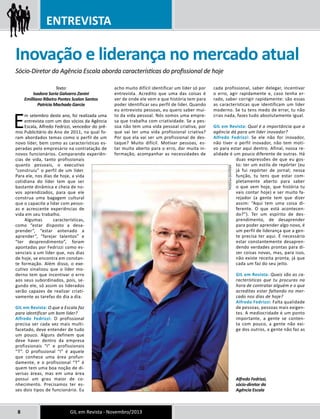 ENTREVISTA 
Inovação e liderança no mercado atual 
Sócio-Diretor da Agência Escala aborda características do profissional de hoje 
Texto: 
Isadora Soria Galvarro Zanini 
Emilliano Ribeiro Pontes Scalon Santos 
Patrícia Machado Garcia 
Em setembro deste ano, foi realizada uma 
entrevista com um dos sócios da Agência 
Escala, Alfredo Fedrizzi, vencedor do prê-mio 
Publicitário do Ano de 2011, na qual fo-ram 
abordados temas como o perfil de um 
novo líder, bem como as características es-peradas 
pelo empresário na contratação de 
novos funcionários. Comparando experiên-cias 
de vida, tanto profissionais 
quanto pessoais, o executivo 
“construiu” o perfil de um líder. 
Para ele, nos dias de hoje, a vida 
cotidiana do líder tem que ser 
bastante dinâmica e cheia de no-vos 
aprendizados, para que ele 
construa uma bagagem cultural 
que o capacite a lidar com pesso-as 
e acrescente experiências de 
vida em seu trabalho. 
Algumas características, 
como “estar disposto a desa-prender”, 
“estar antenado a 
aprender”, “farejar talentos” e 
“ter desprendimento”, foram 
apontadas por Fedrizzi como es-senciais 
a um líder que, nos dias 
de hoje, se encontra em constan-te 
formação. Além disso, o exe-cutivo 
sinalizou que o líder mo-derno 
tem que incentivar o erro 
aos seus subordinados, pois, se-gundo 
ele, só assim os liderados 
serão capazes de realizar criati-vamente 
as tarefas do dia a dia. 
GIL em Revista: O que a Escala faz 
para identificar um bom líder? 
Alfredo Fedrizzi: O profissional 
precisa ser cada vez mais multi-facetado, 
deve entender de tudo 
um pouco. Alguns definem que 
deve haver dentro da empresa 
profissionais “I” e profissionais 
“T”. O profissional “I” é aquele 
que conhece uma área profun-damente, 
e o profissional “T” é 
quem tem uma boa noção de di-versas 
áreas, mas em uma área 
possui um grau maior de co-nhecimento. 
Precisamos ter es-ses 
dois tipos de funcionário. Eu 
acho muito difícil identificar um líder só por 
entrevista. Acredito que uma das coisas é 
ver de onde ele vem e que história tem para 
poder identificar seu perfil de líder. Quando 
eu entrevisto pessoas, eu quero saber mui-to 
da vida pessoal. Nós somos uma empre-sa 
que trabalha com criatividade. Se a pes-soa 
não tem uma vida pessoal criativa, por 
que vai ter uma vida profissional criativa? 
Por que ela vai ser um profissional de des-taque? 
Muito difícil. Motivar pessoas, es-tar 
muito aberto para o erro, dar muita in-formação, 
acompanhar as necessidades de 
8 GIL em Revista - Novembro/2013 
cada profissional, saber delegar, incentivar 
o erro, agir rapidamente e, caso tenha er-rado, 
saber corrigir rapidamente: são essas 
as características que identificam um líder 
moderno. Se tu tens medo de errar, tu não 
crias nada, fazes tudo absolutamente igual. 
GIL em Revista: Qual é a importância que a 
agência dá para um líder inovador? 
Alfredo Fedrizzi: Se ele não for inovador, 
não tiver o perfil inovador, não tem moti-vo 
para estar aqui dentro. Afinal, nossa re-alidade 
é um pouco diferente de outras. Há 
duas expressões de que eu gos-to: 
ter um estilo de repórter (eu 
já fui repórter de jornal; nessa 
função, tu tens que estar com-pletamente 
aberto para saber 
o que vem hoje, que história tu 
vais contar hoje) e ser muito fa-rejador 
(a gente tem que dizer 
assim: “Aqui tem uma coisa di-ferente. 
O que está acontecen-do?”). 
Ter um espírito de des-prendimento, 
de desaprender 
para poder aprender algo novo, é 
um perfil de liderança que a gen-te 
precisa ter aqui. É necessário 
estar constantemente desapren-dendo 
verdades prontas para di-zer 
coisas novas, mas, para isso, 
não existe receita pronta, já que 
cada um faz do seu jeito. 
GIL em Revista: Quais são as ca-racterísticas 
que tu procuras na 
hora de contratar alguém e o que 
acreditas estar faltando no mer-cado 
nos dias de hoje? 
Alfredo Fedrizzi: Falta qualidade 
de pessoas, pessoas mais exigen-tes. 
A mediocridade é um ponto 
importante, a gente se conten-ta 
com pouco, a gente não exi-ge 
dos outros, a gente não faz as 
Alfredo Fedrizzi, 
sócio-diretor da 
Agência Escala 
ARQUIVO PESSOAL 
 