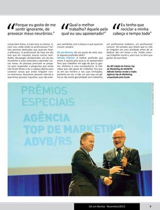 “ Porque eu gosto de me 
Eu tenho que 
qual eu sou apaixonado!” “cabeça o tempo todo” GIL em Revista - Novembro/2013 9 
coisas bem feitas, é tudo mais ou menos. E, 
com isso, onde estão os profissionais? Fal-tam 
pessoas dedicadas que queiram fazer 
a diferença. O profissional de hoje em dia 
tem que ser inquieto, buscar outras reali-dades, 
desapegar, desaprender, sair do seu 
mundinho e estar antenado a aprender coi-sas 
novas. As pessoas precisam se prepa-rar 
para responder a perguntas que ainda 
não foram feitas e ter a cabeça aberta para 
conectar coisas que ainda ninguém nun-ca 
relacionou. Buscamos pessoas inteiras e 
queremos pessoas inquietas, que não este-jam 
satisfeitas com o básico e que queiram 
crescer sempre. 
GIL em Revista: Do seu ponto de vista, exis-te 
alguma profissão ideal? 
Alfredo Fedrizzi: A melhor profissão que 
existe é aquela pela qual tu és apaixonado! 
Tens que trabalhar em algo de que tu gos-tes; 
dinheiro é uma consequência. O indi-víduo 
que não gosta de trabalhar fica pre-so 
em seu horário e nas suas limitações, 
portanto vai ser, a não ser que seja um gê-nio 
(e não existe genialidade sem trabalho), 
um profissional mediano, um profissional 
comum. Há estudos que dizem que tu não 
és ninguém em uma atividade antes de se 
dedicar dez mil horas a ela. Então, preci-sas 
trabalhar muito e, para isso, tu tens que 
gostar do que fazes. 
“Qual o melhor 
trabalho? Aquele pelo 
reciclar a minha 
sentir ignorante, de 
provocar meus neurônios.” 
Na 30ª edição do Prêmio Top 
de Marketing da ADVB/RS, 
Alfredo Fedrizzi recebe o troféu 
Agência Top de Marketing, 
conquistado pela Escala 
Vinicius Reis / assembleia legislativa do rs 
 