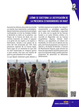 Durante los últimos años está ocurriendo
un evento muy importante y estratégico.
QasemSoleimani,presentóunaestrategia
sustituyendo a la de los Estados Unidos
y demostró su éxito en la práctica. Las
tropas de la Fuerza de Quds con una
mínima inversión, sin matar ni saquear
a la gente de esa región y sin aspirar a
dominarlos, rescata a los países de la
zona del mal provocado por ISIS. Esta
presencia regional de la Fuerza Quds,
tiene lugar en un momento en que Irán
no está involucrado en ninguna guerra
a gran escala, sino que una mezcla de
guerra y paz prevalece en la región.
Lo que Qasem Soleimani pudo obtener y
también exponer en la región, fue adquirir
conocimiento y estrategia específica
para luego crear estabilidad y seguridad
en la zona con la ayuda de las fuerzas
locales a un costo mínimo, similar a lo
ocurrido en Afganistán con las fuerzas
muyahidines afganas Ahmad Shah
Mas’ud y sus seguidores, en Líbano con
Hezbollah, en Siria con el ejército de ese
país y las fuerzas populares, en Iraq con el
ejército y Al-Hashd Al-Sha'abi o Fuerzas
de Movilización Popular, pudo afirmar las
basesdeseguridadenaquellospaísespara
que en la siguiente etapa, puedan ejecutar
programas de desarrollo en diferentes
dimensiones.
¿Cómo se cuestiona la justificación de
la presencia estadounidense en Iraq?
35
Héroe
General Qasem Soleimani
 