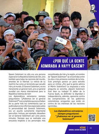 Los diplomáticos extranjeros
siempre preguntaron:
“¿Podremos ver al general
Soleimani?”
Qasem Soleimani no sólo era una persona
especialenlaRepúblicaIslámicadeIrán,sino
también para todas las naciones del mundo,
amantes de la libertad. La noticia de su
martirio fue como un terremoto que sacudió
Irán y al mundo. El General Soleimani, no era
meramente un general iraní, ¡era un general
mundial con marca internacional para la
República Islámica de Irán!
Los diplomáticos extranjeros siempre
preguntaron: “¿Podremos ver al general
Soleimani?”Loscumplidosqueescuchaban
de su parte más los comentarios que se
publicabanenlosinformesregionalessobre
la personalidad del General Soleimani,
era un asunto sumamente importante
para ellos. Incluso, por ejemplo, deseaban
ver al General Soleimani por unos pocos
minutos. Siempre que se realizaba una
encuesta respecto a los personajes más
renombrados de Irán y la región, el nombre
de “Qasem Soleimani” se encontraba entre
los dos o tres primeros nombres de la lista.
Este prestigio parece un poco extraño
para un militar. ¿Por qué la gente admira
al Mártir Soleimani? La respuesta a esta
pregunta es sencilla. ¡Qasem Soleimani
hizo bien su trabajo! El deber de la
Fuerza Quds, es defender la dignidad e
independencia, además, oponerse contra
las conspiraciones de los gobiernos
colonialistas arrogantes que están en
contra de los intereses de las naciones
oprimidas.
¿Por qué la gente
admiraba a Hayy Qasem?
41
Héroe
General Qasem Soleimani
 