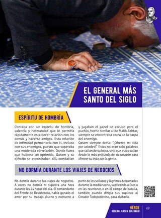 El general más
santo del siglo
Contaba con un espíritu de hombría,
valentía y hermandad que le permitía
rápidamente establecer relación con los
demás y hacerse amigos. Esta relación
de intimidad permanecía con él, incluso
con sus enemigos, puesto que superaba
una moderada correlación. Donde fuera
que hubiese un oprimido, Qasem y su
ejército se encontraban allí, combatían
y jugaban el papel de escudo para el
pueblo, hecho similar al de Malik Ashtar,
siempre se encontraba cerca de la carpa
del enemigo.
Qasem siempre decía: “¡Ofrezco mi vida
por ustedes!” Estas no eran solo palabras
que salían de su boca, sino que estas salían
desde lo más profundo de su corazón para
ofrecer su vida por la gente.
Espíritu de hombría
No dormía durante los viajes de negocios.
A veces no dormía ni siquiera una hora
durante las 24 horas del día. El comandante
del Frente de Resistencia, había ganado el
amor por su trabajo diurno y nocturno a
partir de los sollozos y lágrimas derramadas
durante la medianoche, suplicando a Dios o
en las reuniones o en el campo de batalla,
también cuando dirigía sus suplicas al
Creador Todopoderoso, para alabarlo.
No dormía durante los viajes de negocios
49
Héroe
General Qasem Soleimani
 