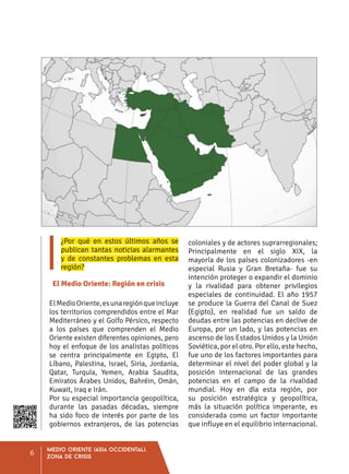 ¿Por qué en estos últimos años se
publican tantas noticias alarmantes
y de constantes problemas en esta
región?
El Medio Oriente: Región en crisis
ElMedioOriente,esunaregiónqueincluye
los territorios comprendidos entre el Mar
Mediterráneo y el Golfo Pérsico, respecto
a los países que comprenden el Medio
Oriente existen diferentes opiniones, pero
hoy el enfoque de los analistas políticos
se centra principalmente en Egipto, El
Líbano, Palestina, Israel, Siria, Jordania,
Qatar, Turquía, Yemen, Arabia Saudita,
Emiratos Árabes Unidos, Bahréin, Omán,
Kuwait, Iraq e Irán.
Por su especial importancia geopolítica,
durante las pasadas décadas, siempre
ha sido foco de interés por parte de los
gobiernos extranjeros, de las potencias
coloniales y de actores suprarregionales;
Principalmente en el siglo XIX, la
mayoría de los países colonizadores -en
especial Rusia y Gran Bretaña- fue su
intención proteger o expandir el dominio
y la rivalidad para obtener privilegios
especiales de continuidad. El año 1957
se produce la Guerra del Canal de Suez
(Egipto), en realidad fue un saldo de
deudas entre las potencias en declive de
Europa, por un lado, y las potencias en
ascenso de los Estados Unidos y la Unión
Soviética, por el otro. Por ello, este hecho,
fue uno de los factores importantes para
determinar el nivel del poder global y la
posición internacional de las grandes
potencias en el campo de la rivalidad
mundial. Hoy en día esta región, por
su posición estratégica y geopolítica,
más la situación política imperante, es
considerada como un factor importante
que influye en el equilibrio internacional.
Medio oriente (Asia occidental),
zona de crisis
6
 