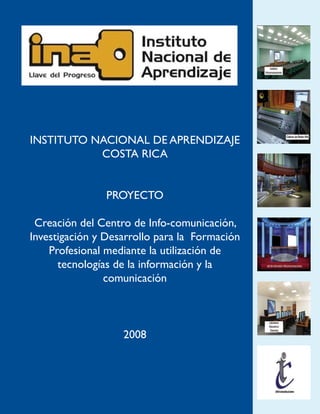 INSTITUTO NACIONAL DE APRENDIZAJE
           COSTA RICA


                PROYECTO

 Creación del Centro de Info-comunicación,
Investigación y Desarrollo para la Formación
    Profesional mediante la utilización de
      tecnologías de la información y la
                comunicación



                   2008
 