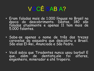 VOCÊ SABIA?
• Eram faladas mais de 1.000 línguas no Brasil na
  época do descobrimento. Destas, 180 são
  faladas atualmente e apenas 11 tem mais de
  5.000 falantes.

• Sabe-se apenas o nome de três das trezes
  caravelas da esquadra que descobriu o Brasil.
  São elas El-Rei, Anunciada e São Pedro.

• Você sabia que Tiradentes nunca usou barba!! E
  que, além de dentista,ele foi alferes,
  engenheiro, minerador e até tropeiro.
 
