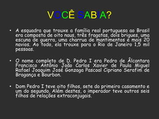 VOCÊ SABIA?
• A esquadra que trouxe a família real portuguesa ao Brasil
  era composta de oito naus, três fragatas, dois brigues, uma
  escuna de guerra, uma charrua de mantimentos e mais 20
  navios. Ao todo, ela trouxe para o Rio de Janeiro 1,5 mil
  pessoas.

• O nome completo de D. Pedro I era Pedro de Âlcantara
  Francisco Antônio João Carlos Xavier de Paula Miguel
  Rafael Joaquim José Gonzaga Pascoal Cipriano Serafim de
  Bragança e Bourbon.

• Dom Pedro I teve oito filhos, sete do primeiro casamento e
  um do segundo. Além destes, o imperador teve outros seis
  filhos de relações extraconjugais.
 