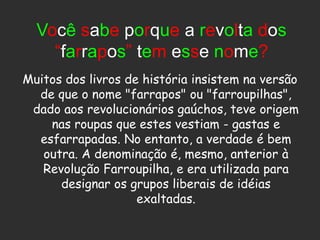 Você sabe porque a revolta dos
    “farrapos” tem esse nome?
Muitos dos livros de história insistem na versão
  de que o nome "farrapos" ou "farroupilhas",
 dado aos revolucionários gaúchos, teve origem
    nas roupas que estes vestiam - gastas e
  esfarrapadas. No entanto, a verdade é bem
   outra. A denominação é, mesmo, anterior à
   Revolução Farroupilha, e era utilizada para
      designar os grupos liberais de idéias
                    exaltadas.
 