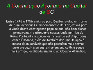 A Colonização Açoriana na Capital
             de SC
Entre 1748 e 1756 emigrou para Desterro algo em torno
  de 6 mil açorianos e madeirenses e dois objetivos para
  a vinda deste contingente populacional são bem claros:
     primeiramente atender a necessidade política do
   Reino Portugal em ocupar as terras do sul disputadas
    com a Espanha, além de também dar uma solução à
    massa de miseráveis que não possuíam mais terras
     para produzir e se sustentar em sua colônia pouco
   mais antiga, localizada em meio ao Oceano Atlântico.
 