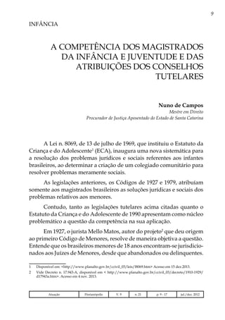 9
INFÂNCIA
A competência dos Magistrados
da Infância e Juventude e das
atribuições dos Conselhos
Tutelares
Nuno de Campos
Mestre em Direito
Procurador de Justiça Aposentado do Estado de Santa Catarina
A Lei n. 8069, de 13 de julho de 1969, que instituiu o Estatuto da
Criança e do Adolescente1
(ECA), inaugura uma nova sistemática para
a resolução dos problemas jurídicos e sociais referentes aos infantes
brasileiros, ao determinar a criação de um colegiado comunitário para
resolver problemas meramente sociais.
As legislações anteriores, os Códigos de 1927 e 1979, atribuíam
somente aos magistrados brasileiros as soluções jurídicas e sociais dos
problemas relativos aos menores.
Contudo, tanto as legislações tutelares acima citadas quanto o
Estatuto da Criança e do Adolescente de 1990 apresentam como núcleo
problemático a questão da competência na sua aplicação.
Em 1927, o jurista Mello Matos, autor do projeto2
que deu origem
ao primeiro Código de Menores, resolve de maneira objetiva a questão.
Entende que os brasileiros menores de 18 anos encontram-se jurisdicio-
nados aos Juízes de Menores, desde que abandonados ou delinquentes.
1	 Disponível em: <http://www.planalto.gov.br/ccivil_03/leis/l8069.htm> Acesso em 15 dez.2013.
2	 Vide Decreto n. 17.943-A, disponível em < http://www.planalto.gov.br/ccivil_03/decreto/1910-1929/
d17943a.htm>. Acesso em 4 nov. 2013.
Atuação Florianópolis V. 9 n. 21 p. 9 - 17 jul./dez. 2012
 