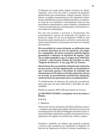 99
O bloqueio foi criado pelos órgãos censórios da Admi-
nistração, com o fim de evitar a assunção de prejuízos
patrimoniais para particulares, sempre quando viável o
futuro e completo saneamento do vício registrário identi-
ficado. Identificada uma invalidade intrínseca ao registro,
ao invés de ser ordenado o cancelamento, toma-se uma
providência administrativa menos drástica, vislumbrada
a futura recuperação dos assentamentos, retornando-se a
um estado de normalidade.
No caso em questão, é possível a recuperação dos
assentamentos, através da retificação do registro, na
forma do artigo 213 da Lei de Registros Públicos, não
bastando a apresentação pelo recorrente, nesse procedi-
mento administrativo, das plantas dos imóveis e demais
documentos.
Há necessidade de serem efetuadas as retificações para
as corretas descrições da área de superfície, seus ângu-
los e topografias, de forma a propiciar perfeitas figuras
geométricas e satisfazer os requisitos do registro, “que
são os dados geográficos que se exigem para individuar
o imóvel”, como leciona Afrânio de Carvalho, na obra
“Registro de Imóveis”, 4ª ed., pág. 203, Ed. Forense.
Dessa forma, deve ser mantido o bloqueio das matrículas
até que ocorra a devida regularização, acrescentando-se
que a discussão quanto à decretação de nulidade das
transmissões envolvendo as referidas matrículas, deverá
ser travada no procedimento jurisdicional adequado,
sendo inviável sua apreciação nessa via administrativa.”
O indeferimento da abertura da matrícula prevalecerá,
pois, para que não seja contrariado o princípio da espe-
cialidade.
Diante do exposto, NEGA-SE provimento ao recurso.
(a) MUNHOZ SOARES, Corregedor Geral da Justiça e
Relator.
V O T O
I – Relatório
Trata-se de recurso interposto por Edison Silveira contra a
r. sentença que julgou procedente dúvida inversa por ele
suscitada em face do Oficial de Registro de Imóveis da Co-
marca de Embu, indeferindo o pedido de abertura de nova
matrícula e de registro de escritura de venda e compra.
Sustenta o apelante, em síntese, que quando comprou
o imóvel, este encontrava-se registrado no Registro de
Imóveis de Itapecerica da Serra, contudo, atualmente, o
 