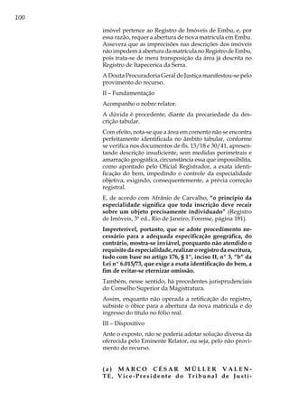 100
imóvel pertence ao Registro de Imóveis de Embu, e, por
essa razão, requer a abertura de nova matrícula em Embu.
Assevera que as imprecisões nas descrições dos imóveis
não impedem à abertura da matrícula no Registro de Embu,
pois trata-se de mera transposição da área já descrita no
Registro de Itapecerica da Serra.
A Douta Procuradoria Geral de Justiça manifestou-se pelo
provimento do recurso.
II – Fundamentação
Acompanho o nobre relator.
A dúvida é procedente, diante da precariedade da des-
crição tabular.
Com efeito, nota-se que a área em comento não se encontra
perfeitamente identificada no âmbito tabular, conforme
se verifica nos documentos de fls. 13/18 e 30/41, apresen-
tando descrição insuficiente, sem medidas perimetrais e
amarração geográfica, circunstância essa que impossibilita,
como apontado pelo Oficial Registrador, a exata identi-
ficação do bem, impedindo o controle da especialidade
objetiva, exigindo, consequentemente, a prévia correção
registral.
E, de acordo com Afrânio de Carvalho, “o princípio da
especialidade significa que toda inscrição deve recair
sobre um objeto precisamente individuado” (Registro
de Imóveis, 3ª ed., Rio de Janeiro, Forense, página 181).
Impreterível, portanto, que se adote procedimento ne-
cessário para a adequada especificação geográfica, do
contrário, mostra-se inviável, porquanto não atendido o
requisito da especialidade, realizar o registro da escritura,
tudo com base no artigo 176, § 1º, inciso II, nº 3, “b” da
Lei nº 6.015/73, que exige a exata identificação do bem, a
fim de evitar-se eternizar omissão.
Também, nesse sentido, há precedentes jurisprudenciais
do Conselho Superior da Magistratura.
Assim, enquanto não operada a retificação do registro,
subsiste o óbice para a abertura da nova matrícula e do
ingresso do título no fólio real.
III – Dispositivo
Ante o exposto, não se poderia adotar solução diversa da
oferecida pelo Eminente Relator, ou seja, pelo não provi-
mento do recurso.
( a ) M A R C O C É S A R M Ü L L E R V A L E N -
TE, Vice-Presidente do Tribunal de Justi-
 