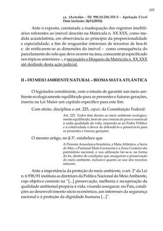 101
ça. (Acórdão - DJ 990.10.256.355-3 - Apelação Cível
Data inclusão: 26/11/2010).
Ante o exposto, constatada a inadequação dos registros imobili-
ários referentes ao imóvel descrito na Matrícula n. XX.XXX, como me-
dida acautelatória, em observância ao princípio da proporcionalidade
e especialidade, a fim de resguardar interesses de terceiros de boa-fé
e de retificarem-se as dimensões do imóvel – como consequência do
parcelamento do solo que deve ocorrer na área, consoante já especificado
nos tópicos anteriores –, é necessário o bloqueio da Matrícula n. XX.XXX
até deslinde desta ação judicial.
II–DoMeioAmbienteNatural–BiomaMataAtlântica
O legislador constituinte, com o intuito de garantir um meio am-
biente ecologicamente equilibrado para as presentes e futuras gerações,
inseriu na Lei Maior um capítulo específico para este fim.
Com efeito, disciplina o art. 225, caput, da Constituição Federal:
Art. 225. Todos têm direito ao meio ambiente ecologica-
mente equilibrado, bem de uso comum do povo e essencial
à sadia qualidade de vida, impondo-se ao Poder Público
e a coletividade o dever de defendê-lo e preservá-lo para
as presentes e futuras gerações.
O mesmo artigo, no § 3º, estabelece que
A Floresta Amazônica brasileira, a Mata Atlântica, a Serra
do Mar, o Pantanal Mato-Grossense e a Zona Costeira são
patrimônio nacional, e sua utilização far-se-á, na forma
da lei, dentro de condições que assegurem a preservação
do meio ambiente, inclusive quanto ao uso dos recursos
naturais.
Ante a importância da proteção do meio ambiente, o art. 2º da Lei
n. 6.938/81 instituiu as diretrizes da Política Nacional do Meio Ambiente,
cujo objetivo consiste na “[...] preservação, melhoria e recuperação da
qualidade ambiental propícia à vida, visando assegurar, no País, condi-
ções ao desenvolvimento sócio-econômico, aos interesses da segurança
nacional e à proteção da dignidade humana [...]”.
 