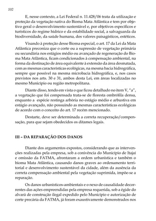 102
E, nesse contexto, a Lei Federal n. 11.428/06 trata da utilização e
proteção da vegetação nativa do Bioma Mata Atlântica e tem por obje-
tivo geral o desenvolvimento sustentável e, por objetivos específicos e
turísticos do regime hídrico e da estabilidade social, a salvaguarda da
biodiversidade, da saúde humana, dos valores paisagísticos, estéticos.
Visando à proteção desse Bioma especial, o art. 17 da Lei da Mata
Atlântica preconiza que o corte ou a supressão de vegetação primária
ou secundária nos estágios médio ou avançado de regeneração do Bio-
ma Mata Atlântica, ficam condicionados à compensação ambiental, na
forma da destinação de área equivalente à extensão da área desmatada,
com as mesmas características ecológicas, na mesma bacia hidrográfica,
sempre que possível na mesma microbacia hidrográfica, e, nos casos
previstos nos arts. 30 e 31, ambos desta Lei, em áreas localizadas no
mesmo Município ou região metropolitana.
Diante disso, tendo em vista o que ficou detalhado no item V, “a”,
a vegetação que foi compensada trata-se de floresta ombrófila densa,
enquanto a espécie restinga arbória no estágio médio e arbustiva em
estágio avançado, não possuindo as mesmas características ecológicas
de acordo com o conceito do art. 17 recém mencionado.
Destarte, deve ser determinada a correta recuperação/compen-
sação, para que sejam obedecidos os ditames legais.
III – Da reparação dos danos
Diante dos argumentos expostos, considerando que as interven-
ções realizadas pela empresa, sob a conivência do Município de Itajaí
e omissão da FATMA, afrontaram a ordem urbanística e também o
bioma Mata Atlântica, causando danos graves ao ordenamento terri-
torial e desenvolvimento sustentável da cidade, além da ausência da
correta compensação ambiental pela vegetação suprimida, impõe-se a
reparação.
Os danos urbanísticos-ambientais e o nexo de causalidade decor-
rentes das ações empreendidas pela empresa requerida, sob a égide do
alvará de construção ilegal expedido pelo Município e autorização de
corte precária da FATMA, já foram exaustivamente demonstrados nos
 