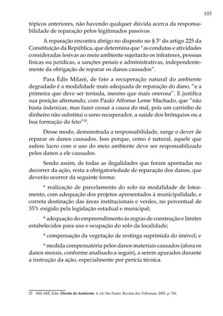 103
tópicos anteriores, não havendo qualquer dúvida acerca da responsa-
bilidade de reparação pelos legitimados passivos.
A reparação encontra abrigo no disposto no § 3º do artigo 225 da
Constituição da República, que determina que “as condutas e atividades
consideradas lesivas ao meio ambiente sujeitarão os infratores, pessoas
físicas ou jurídicas, a sanções penais e administrativas, independente-
mente da obrigação de reparar os danos causados”.
Para Édis Milaré, de fato a recuperação natural do ambiente
degradado é a modalidade mais adequada de reparação do dano, “e a
primeira que deve ser tentada, mesmo que mais onerosa”. E justifica
sua posição afirmando, com Paulo Affonso Leme Machado, que ”não
basta indenizar, mas fazer cessar a causa do mal, pois um carrinho de
dinheiro não substitui o sono recuperador, a saúde dos brônquios ou a
boa formação do feto”20
.
Desse modo, demonstrada a responsabilidade, surge o dever de
reparar os danos causados. Isso porque, como é natural, aquele que
aufere lucro com o uso do meio ambiente deve ser responsabilizado
pelos danos a ele causados.
Sendo assim, de todas as ilegalidades que foram apontadas no
decorrer da ação, resta a obrigatoriedade de reparação dos danos, que
deverão ocorrer da seguinte forma:
* realização de parcelamento do solo na modalidade de lotea-
mento, com adequação dos projetos apresentados à municipalidade, e
correta destinação das áreas institucionais e verdes, no percentual de
35% exigido pela legislação estadual e municipal;
* adequação do empreendimento às regras de construção e limites
estabelecidos para uso e ocupação do solo da localidade;
* compensação da vegetação de restinga suprimida do imóvel; e
* medida compensatória pelos danos materiais causados (afora os
danos morais, conforme analisado a seguir), a serem apurados durante
a instrução da ação, especialmente por perícia técnica.
20	 MILARÉ, Edis. Direito do Ambiente. 4. ed. São Paulo: Revista dos Tribunais, 2005. p. 741.
 