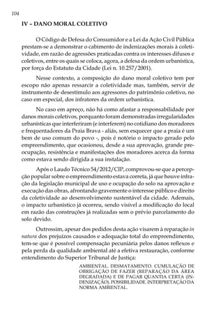 104
IV – Dano moral coletivo
O Código de Defesa do Consumidor e a Lei da Ação Civil Pública
prestam-se a demonstrar o cabimento de indenizações morais à coleti-
vidade, em razão de agressões praticadas contra os interesses difusos e
coletivos, entre os quais se coloca, agora, a defesa da ordem urbanística,
por força do Estatuto da Cidade (Lei n. 10.257/2001).
Nesse contexto, a composição do dano moral coletivo tem por
escopo não apenas ressarcir a coletividade mas, também, servir de
instrumento de desestímulo aos agressores do patrimônio coletivo, no
caso em especial, dos infratores da ordem urbanística.
No caso em apreço, não há como afastar a responsabilidade por
danos morais coletivos, porquanto foram demonstradas irregularidades
urbanísticas que interferiram (e interferem) no cotidiano dos moradores
e frequentadores da Praia Brava - aliás, sem esquecer que a praia é um
bem de uso comum do povo -, pois é notório o impacto gerado pelo
empreendimento, que ocasionou, desde a sua aprovação, grande pre-
ocupação, resistência e manifestações dos moradores acerca da forma
como estava sendo dirigida a sua instalação.
Após o Laudo Técnico 54/2012/CIP, comprovou-se que a percep-
ção popular sobre o empreendimento estava correta, já que houve infra-
ção da legislação municipal de uso e ocupação do solo na aprovação e
execução das obras, afrontando gravemente o interesse público e direito
da coletividade ao desenvolvimento sustentável da cidade. Ademais,
o impacto urbanístico já ocorreu, sendo visível a modificação do local
em razão das construções já realizadas sem o prévio parcelamento do
solo devido.
Outrossim, apesar dos pedidos desta ação visarem à reparação in
natura dos prejuízos causados e adequação total do empreendimento,
tem-se que é possível compensação pecuniária pelos danos reflexos e
pela perda da qualidade ambiental até a efetiva restauração, conforme
entendimento do Superior Tribunal de Justiça:
AMBIENTAL. DESMATAMENTO. CUMULAÇÃO DE
OBRIGAÇÃO DE FAZER (REPARAÇÃO DA ÁREA
DEGRADADA) E DE PAGAR QUANTIA CERTA (IN-
DENIZAÇÃO). POSSIBILIDADE. INTERPRETAÇÃO DA
NORMA AMBIENTAL.
 
