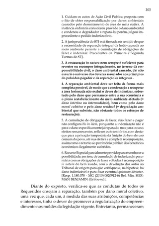 105
1. Cuidam os autos de Ação Civil Pública proposta com
o fito de obter responsabilização por danos ambientais
causados pelo desmatamento de área de mata nativa. A
instância ordinária considerou provado o dano ambiental
e condenou o degradador a repará-lo; porém, julgou im-
procedente o pedido indenizatório.
2. A jurisprudência do STJ está firmada no sentido de que
a necessidade de reparação integral da lesão causada ao
meio ambiente permite a cumulação de obrigações de
fazer e indenizar. Precedentes da Primeira e Segunda
Turmas do STJ.
3. A restauração in natura nem sempre é suficiente para
reverter ou recompor integralmente, no terreno da res-
ponsabilidade civil, o dano ambiental causado, daí não
exaurir o universo dos deveres associados aos princípios
do poluidor-pagador e da reparação in integrum .
4. A reparação ambiental deve ser feita da forma mais
completa possível, de modo que a condenação a recuperar
a área lesionada não exclui o dever de indenizar, sobre-
tudo pelo dano que permanece entre a sua ocorrência e
o pleno restabelecimento do meio ambiente afetado (=
dano interino ou intermediário), bem como pelo dano
moral coletivo e pelo dano residual (= degradação am-
biental que subsiste, não obstante todos os esforços de
restauração).
5. A cumulação de obrigação de fazer, não fazer e pagar
não configura bis in idem, porquanto a indenização não é
para o dano especificamente já reparado, mas para os seus
efeitos remanescentes, reflexos ou transitórios, com desta-
que para a privação temporária da fruição do bem de uso
comum do povo, até sua efetiva e completa recomposição,
assim como o retorno ao patrimônio público dos benefícios
econômicos ilegalmente auferidos.
6. Recurso Especial parcialmente provido para reconhecer a
possibilidade, em tese, de cumulação de indenização pecu-
niária com as obrigações de fazer voltadas à recomposição
in natura do bem lesado, com a devolução dos autos ao
Tribunal de origem para que verifique se, na hipótese, há
dano indenizável e para fixar eventual quantum debeatur.
[Resp. 1.180.078 - MG (2010/0020912-6) Rel. Min. HER-
MAN BENJAMIN (Grifou-se)].
Diante do exposto, verifica-se que as condutas de todos os
Requeridos ensejam a reparação, também por dano moral coletivo,
uma vez que, cada um, à medida das suas atribuições, competências
e interesses, tinha o dever de promover a regularização do empreen-
dimento nos moldes da legislação vigente. Entretanto, permaneceram
 