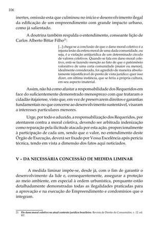 106
inertes, omissão esta que culminou no início e desenvolvimento ilegal
da edificação de um empreendimento com grande impacto urbano,
como já salientado.
A doutrina também respalda o entendimento, consoante lição de
Carlos Alberto Bittar Filho21
:
[...] chega-se a conclusão de que o dano moral coletivo é a
injusta lesão da esfera moral de uma dada comunidade, ou
seja, é a violação antijurídica de um determinado círculo
de valores coletivos. Quando se fala em dano moral cole-
tivo, está-se fazendo menção ao fato de que o patrimônio
valorativo de uma certa comunidade (maior ou menor),
idealmente considerado, foi agredido de maneira absolu-
tamente injustificável do ponto de vista jurídico: quer isso
dizer, em última instância, que se feriu a própria cultura,
em seu aspecto imaterial.
Assim, não há como afastar a responsabilidade dos Requeridos em
face do suficientemente demonstrado menosprezo com que trataram o
cidadão itajaiense, visto que, em vez de preservarem direitos e garantias
fundamentais no que concerne ao desenvolvimento sustentável, visaram
a interesses particulares menores.
Urge, por todo o aduzido, a responsabilização dos Requeridos, por
atentarem contra a moral coletiva, devendo ser arbitrada indenização
como reparação pela ilicitude atacada por esta ação, proporcionalmente
à participação de cada um, sendo que o valor, no entendimento deste
Órgão de Execução, deverá ser fixado por Vossa Excelência após perícia
técnica, tendo em vista a dimensão dos fatos aqui noticiados.
V – Da necessária concessão de medida liminar
A medida liminar impõe-se, desde já, com o fim de garantir o
desenvolvimento da lide e, consequentemente, assegurar a proteção
ao meio ambiente, em especial à ordem urbanística, porquanto estão
detalhadamente demonstradas todas as ilegalidades praticadas para
a aprovação e na execução do Empreendimento e condomínios que o
integram.
21	 Do dano moral coletivo no atual contexto jurídico brasileiro. Revista de Direito do Consumidor, v. 12. ed.
RT.
 
