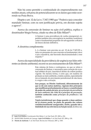 107
Não há como permitir a continuidade do empreendimento nos
moldes atuais, sob pena de potencializarem-se os danos que estão ocor-
rendo na Praia Brava.
Dispõe o art. 12 da Lei n. 7.347/1985 que “Poderá o juiz conceder
mandado liminar, com ou sem justificação prévia, em decisão sujeita
a agravo”.
Acerca da concessão de liminar na ação civil pública, explica o
doutrinador Sérgio Ferraz, citado na obra de Édis Milaré22
:
A liminar é uma providência de cunha emergencial, ex-
pedida também (em convergência às medidas cautelares)
como o fundamental propósito de salvaguardar a eficácia
da futura decisão definitiva.
A doutrina complementa:
[...] a liminar vem prevista no art. 12 da lei 7.347/85 e,
uma vez presentes no caso concreto os fundamentos, deve
o juiz concedê-la, não havendo discricionariedade a esse
respeito.23
Acerca da especialidade da providência de urgência nas lides refe-
rentes ao direito ambiental, recorre-se aos ensinamentos de Édis Milaré24
:
Este sistema de freios e contrapesos, no que se refere à
concessão de liminar, é necessário para correção de even-
tual arbítrio do juiz, inaceitável dentro da ordem jurídica
vigente. Da mesma forma, é certo que, em matéria de
proteção ao meio ambiente, a tutela cautelar, especialmente
em se tratando de provimento jurisdicional de não-fazer,
é a regra e não a exceção.
Isso porque, no Direito Ambiental, diferentemente do
que se dá com outras matérias, vigoram dois princípios
que modificam profundamente as bases e a manifestação
do poder de cautela do juiz: a) o princípio da prevalência
do meio ambiente (da vida) b) o princípio da precaução,
também conhecido como princípio da prudência e da
cautela.
Tutela jurisdicional que chega quando o dano ambien-
tal já ocorreu perde, no plano da garantia dos valores
constitucionalmente assegurados, muito, quando não a
totalidade de sua relevância ou função social. (Grifou-se).
22	 Ação Civil Pública. Coordenador Edis Milaré. 2. ed. São Paulo: RT, 2002. p. 836.
23	 MANCURSO, Rodolfo de Camargo. Ação Civil Pública. 9. ed. São Paulo: RT, 2004. p. 124.
24	 Direito do Ambiente. 5. ed. São Paulo: Revista dos Tribunais, 2007. p. 1045.
 