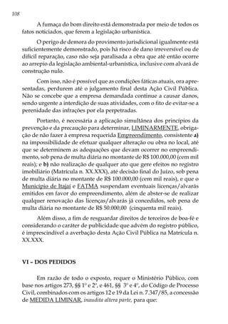 108
A fumaça do bom direito está demonstrada por meio de todos os
fatos noticiados, que ferem a legislação urbanística.
O perigo de demora do provimento jurisdicional igualmente está
suficientemente demonstrado, pois há risco de dano irreversível ou de
difícil reparação, caso não seja paralisada a obra que até então ocorre
ao arrepio da legislação ambiental-urbanística, inclusive com alvará de
construção nulo.
Com isso, não é possível que as condições fáticas atuais, ora apre-
sentadas, perdurem até o julgamento final desta Ação Civil Pública.
Não se concebe que a empresa demandada continue a causar danos,
sendo urgente a interdição de suas atividades, com o fito de evitar-se a
perenidade das infrações por ela perpetradas.
Portanto, é necessária a aplicação simultânea dos princípios da
prevenção e da precaução para determinar, LIMINARMENTE, obriga-
ção de não fazer à empresa requerida Empreendimento, consistente a)
na impossibilidade de efetuar qualquer alteração ou obra no local, até
que se determinem as adequações que devam ocorrer no empreendi-
mento, sob pena de multa diária no montante de R$ 100.000,00 (cem mil
reais); e b) não realização de qualquer ato que gere efeitos no registro
imobiliário (Matrícula n. XX.XXX), até decisão final do Juízo, sob pena
de multa diária no montante de R$ 100.000,00 (cem mil reais), e que o
Município de Itajaí e FATMA suspendam eventuais licenças/alvarás
emitidos em favor do empreendimento, além de abster-se de realizar
qualquer renovação das licenças/alvarás já concedidos, sob pena de
multa diária no montante de R$ 50.000,00 (cinquenta mil reais).
Além disso, a fim de resguardar direitos de terceiros de boa-fé e
considerando o caráter de publicidade que advém do registro público,
é imprescindível a averbação desta Ação Civil Pública na Matrícula n.
XX.XXX.
VI – Dos pedidos
Em razão de todo o exposto, requer o Ministério Público, com
base nos artigos 273, §§ 1º e 2º, e 461, §§ 3º e 4º, do Código de Processo
Civil, combinados com os artigos 12 e 19 da Lei n. 7.347/85, a concessão
de MEDIDA LIMINAR, inaudita altera parte, para que:
 