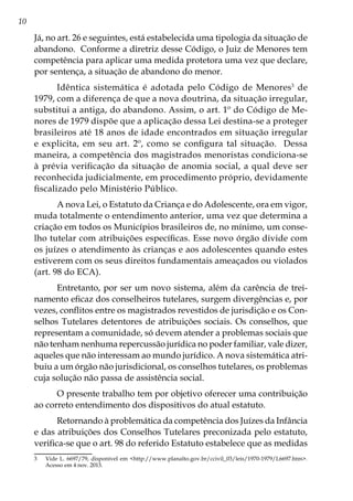 10
Já, no art. 26 e seguintes, está estabelecida uma tipologia da situação de
abandono. Conforme a diretriz desse Código, o Juiz de Menores tem
competência para aplicar uma medida protetora uma vez que declare,
por sentença, a situação de abandono do menor.
Idêntica sistemática é adotada pelo Código de Menores3
de
1979, com a diferença de que a nova doutrina, da situação irregular,
substitui a antiga, do abandono. Assim, o art. 1º do Código de Me-
nores de 1979 dispõe que a aplicação dessa Lei destina-se a proteger
brasileiros até 18 anos de idade encontrados em situação irregular
e explicita, em seu art. 2º, como se configura tal situação. Dessa
maneira, a competência dos magistrados menoristas condiciona-se
à prévia verificação da situação de anomia social, a qual deve ser
reconhecida judicialmente, em procedimento próprio, devidamente
fiscalizado pelo Ministério Público.
A nova Lei, o Estatuto da Criança e do Adolescente, ora em vigor,
muda totalmente o entendimento anterior, uma vez que determina a
criação em todos os Municípios brasileiros de, no mínimo, um conse-
lho tutelar com atribuições específicas. Esse novo órgão divide com
os juízes o atendimento às crianças e aos adolescentes quando estes
estiverem com os seus direitos fundamentais ameaçados ou violados
(art. 98 do ECA).
Entretanto, por ser um novo sistema, além da carência de trei-
namento eficaz dos conselheiros tutelares, surgem divergências e, por
vezes, conflitos entre os magistrados revestidos de jurisdição e os Con-
selhos Tutelares detentores de atribuições sociais. Os conselhos, que
representam a comunidade, só devem atender a problemas sociais que
não tenham nenhuma repercussão jurídica no poder familiar, vale dizer,
aqueles que não interessam ao mundo jurídico. A nova sistemática atri-
buiu a um órgão não jurisdicional, os conselhos tutelares, os problemas
cuja solução não passa de assistência social.
O presente trabalho tem por objetivo oferecer uma contribuição
ao correto entendimento dos dispositivos do atual estatuto.
Retornando à problemática da competência dos Juízes da Infância
e das atribuições dos Conselhos Tutelares preconizada pelo estatuto,
verifica-se que o art. 98 do referido Estatuto estabelece que as medidas
3	 Vide L. 6697/79, disponível em <http://www.planalto.gov.br/ccivil_03/leis/1970-1979/L6697.htm>.
Acesso em 4 nov. 2013.
 