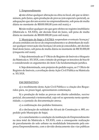 109
1. Empreendimento
a) não efetue qualquer alteração ou obra no local, até que se deter-
minem, pelo Juízo, após produção de provas (em especial a pericial), as
adequações que devam ocorrer no empreendimento, sob pena de multa
diária no montante de R$100.000,00 (cem mil reais); e
b) não realize qualquer ato que gere efeitos no registro imobiliário
(Matrícula n. XX.XXX), até decisão final do Juízo, sob pena de multa
diária no montante de R$100.000,00 (cem mil reais).
2. Município de Itajaí e FATMA suspendam eventuais licenças/
alvarás emitidos em favor do empreendimento e se abstenham de reali-
zar qualquer renovação das licenças/alvarás já concedidos, até decisão
final deste Juízo, sob pena de multa diária no montante de R$ 50.000,00
(cinquenta mil reais).
3. Seja determinado ao 1º Ofício de Registro de Imóveis o bloqueio
da Matrícula n. XX.XXX, com o intuito de proteger os terceiros de boa-fé
e considerando os argumentos do item I da fundamentação jurídica.
4. Seja determinada, sem prejuízo do pedido supra, ao 1º Ofício de
Registro de Imóveis, a averbação desta Ação Civil Pública na Matrícula
n. XX.XXX.
EM DEFINITIVO:
a) o recebimento desta Ação Civil Pública e a citação dos Reque-
ridos para, no prazo legal, apresentarem contestação;
b) a produção de todas as provas em direito admitidas, maxime
pericial, documental e testemunhal, cujo rol se apresenta nesta oportu-
nidade, e a juntada da documentação anexa;
c) a confirmação dos pedidos liminares;
d) a declaração de nulidade do Alvará de Construção n. 885, ex-
pedido pelo Município de Itajaí;
e) o cancelamento e a anulação da instituição do Empreendimento
na área total da Matrícula n. XX.XXX, com a consequente realização
de parcelamento do solo urbano na modalidade loteamento pela em-
presa Empreendimento, com o devido destacamento das vias públicas
 