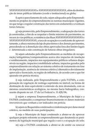 110
XXXXXXXXXXXXXXXXX e XXXXXXXXXXXXXXXXX, além da destina-
ção de áreas públicas faltantes (verde e institucional) na gleba;
f) após o parcelamento do solo, sejam adequados pelo Empreendi-
mento os projetos do empreendimento às normas municipais vigentes,
no que tange a regular construção das torres em andamento e eventuais
torres futuras;
g) seja promovida, pelo Empreendimento, a adequação das torres
já construídas, a fim de se respeitar o limite máximo de pavimentos, os
recuos às vias públicas, a existência das Ruas XXXXXXXXXXXXXXXXX e
XXXXXXXXXXXXXXXXX, a taxa de ocupação e o coeficiente de aprovei-
tamento, a altura máxima da laje do piso térreo e dos demais pavimentos,
procedendo-se à demolição das obras aprovadas fora dos limites legais
e determinada a não construção de futuras obras irregulares;
h) sejam adotadas pelo Empreendimento as medidas de recupe-
ração/mitigatórias/compensatórias acerca dos impactos de insolação
e sombreamento, impactos nos equipamentos públicos urbanos dispo-
níveis na região, impactos à mobilidade urbana, impactos gerados pelo
empreendimento em relação ao sistema coletivo de tratamento em fase
de implantação, ausência de sistema coletivo/alternativo devidamente
aprovado e licenciado, na região de influência, de acordo com o que for
apurado em perícia técnica;
i) seja realizada, pelo Empreendimento e pela FATMA, a com-
pensação da vegetação de restinga suprimida no imóvel, na forma de
destinação de área equivalente à extensão da área desmatada, com as
mesmas características ecológicas, na mesma bacia hidrográfica, con-
soante disposto no art. 17 da Lei Federal n. 11.428/06;
j) sejam a empresa Empreendimento, o Município de Itajaí e a
FATMA condenados a compensar financeiramente os danos materiais
irreversíveis que venham a ser indicados em perícia;
k) sejam os Requeridos condenados à indenização por dano moral
coletivo, na medida de suas participações;
l) seja o Município de Itajaí condenado a abster-se de aprovar
qualquer projeto referente ao empreendimento que desatenda os parâ-
metros da legislação municipal que regula o uso e a ocupação do solo;
m) seja a FATMA condenada a abster-se de emitir ou renovar
 