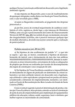 111
qualquer licença/autorização ambiental em desacordo com a legislação
ambiental vigente;
n) seja imposta aos Requeridos, para o caso de inadimplemento
de quaisquer obrigações, multa diária a ser fixada por Vossa Excelência,
com o valor revertido para o FRBL;
o) sejam os Requeridos condenados ao pagamento das despesas
processuais; e
p) por fim, acerca de eventual requerimento de audiência conci-
liatória ab initio, registra-se, desde logo, o não interesse do Ministério
Público, uma vez que o posicionamento do Centro de Assessoramento
Técnico do MP/SC (doc. 20) é no sentido de que, no momento, em razão
das irregularidades ocorridas, não é possível mensurar qualquer tipo
de medida alternativa, devendo isso ocorrer somente após a realização
de perícia judicial.
Pedidos sucessivos (art. 289 do CPC)
a) Na hipótese de não acolhimento do pedido “e” - o que não
se espera – que seja, ao menos, considerada a hipótese de desmem-
bramento do imóvel, com o destacamento da área das vias públicas
XXXXXXXXXXXXXXXXX e XXXXXXXXXXXXXXXXX, abrindo-se matrí-
cula para as áreas remanescentes, sem prejuízo de todas as adequações
de projetos que devem ser realizadas por ocasião do descumprimento
das regras de construção e uso e ocupação do solo.
b) Na hipótese de Vossa Excelência considerar a impossibilidade
de desfazimento de algum ato praticado em detrimento da ordem ur-
banística e ao meio ambiente natural, em desacordo com a legislação,
seja arbitrado o valor equivalente e proporcional em perdas em danos,
considerando a dimensão do empreendimento, montante a ser desti-
nado ao Fundo de Reconstituição dos Bens Lesados do Estado de Santa
Catarina (FRBL).
Como eventual sugestão à possível determinação de perdas e da-
nos por Vossa Excelência, afora pecúnia, entende-se factível a destinação
de parte da área do empreendimento para implantação de equipamentos
públicos de educação, cultura, saúde, segurança, lazer e similares, que
melhor supram as necessidades da comunidade.
 