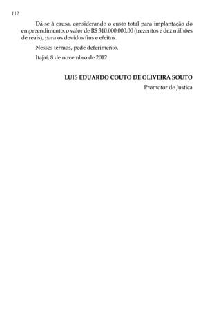112
Dá-se à causa, considerando o custo total para implantação do
empreendimento, o valor de R$ 310.000.000,00 (trezentos e dez milhões
de reais), para os devidos fins e efeitos.
Nesses termos, pede deferimento.
Itajaí, 8 de novembro de 2012.
LUIS EDUARDO COUTO DE OLIVEIRA SOUTO
Promotor de Justiça
 