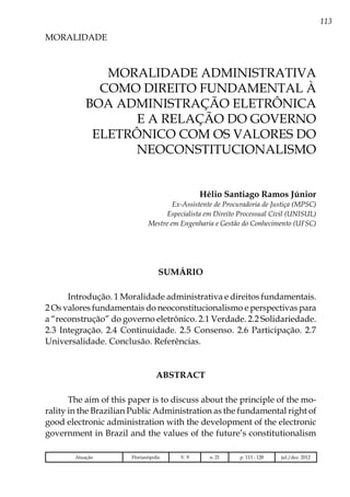 113
MORALIDADE
Atuação Florianópolis V. 9 n. 21 p. 113 - 128 jul./dez. 2012
MORALIDADE ADMINISTRATIVA
COMO DIREITO FUNDAMENTAL À
BOA ADMINISTRAÇÃO ELETRÔNICA
E A RELAÇÃO DO GOVERNO
ELETRÔNICO COM OS VALORES DO
NEOCONSTITUCIONALISMO
Hélio Santiago Ramos Júnior
Ex-Assistente de Procuradoria de Justiça (MPSC)
Especialista em Direito Processual Civil (UNISUL)
Mestre em Engenharia e Gestão do Conhecimento (UFSC)
SUMÁRIO
Introdução. 1 Moralidade administrativa e direitos fundamentais.
2 Os valores fundamentais do neoconstitucionalismo e perspectivas para
a “reconstrução” do governo eletrônico. 2.1 Verdade. 2.2 Solidariedade.
2.3 Integração. 2.4 Continuidade. 2.5 Consenso. 2.6 Participação. 2.7
Universalidade. Conclusão. Referências.
ABSTRACT
The aim of this paper is to discuss about the principle of the mo-
rality in the Brazilian Public Administration as the fundamental right of
good electronic administration with the development of the electronic
government in Brazil and the values of the future’s constitutionalism
 