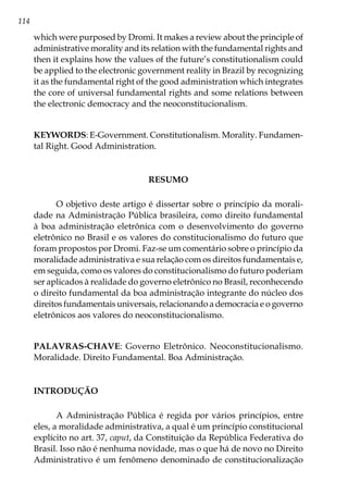 114
which were purposed by Dromi. It makes a review about the principle of
administrative morality and its relation with the fundamental rights and
then it explains how the values of the future’s constitutionalism could
be applied to the electronic government reality in Brazil by recognizing
it as the fundamental right of the good administration which integrates
the core of universal fundamental rights and some relations between
the electronic democracy and the neoconstitucionalism.
KEYWORDS: E-Government. Constitutionalism. Morality. Fundamen-
tal Right. Good Administration.
RESUMO
O objetivo deste artigo é dissertar sobre o princípio da morali-
dade na Administração Pública brasileira, como direito fundamental
à boa administração eletrônica com o desenvolvimento do governo
eletrônico no Brasil e os valores do constitucionalismo do futuro que
foram propostos por Dromi. Faz-se um comentário sobre o princípio da
moralidade administrativa e sua relação com os direitos fundamentais e,
em seguida, como os valores do constitucionalismo do futuro poderiam
ser aplicados à realidade do governo eletrônico no Brasil, reconhecendo
o direito fundamental da boa administração integrante do núcleo dos
direitos fundamentais universais, relacionando a democracia e o governo
eletrônicos aos valores do neoconstitucionalismo.
PALAVRAS-CHAVE: Governo Eletrônico. Neoconstitucionalismo.
Moralidade. Direito Fundamental. Boa Administração.
INTRODUÇÃO
A Administração Pública é regida por vários princípios, entre
eles, a moralidade administrativa, a qual é um princípio constitucional
explícito no art. 37, caput, da Constituição da República Federativa do
Brasil. Isso não é nenhuma novidade, mas o que há de novo no Direito
Administrativo é um fenômeno denominado de constitucionalização
 