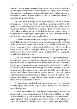 115
desse direito que ocorre concomitantemente com a própria mudança
do paradigma hermenêutico constitucional, ou seja, o neoconstitucio-
nalismo e sua relação com o governo eletrônico que implica o reconhe-
cimento de “novos” direitos, como é o caso do direito fundamental à
boa administração eletrônica.
Ao contrário do que alguns imaginam, essa (r)evolução não se res-
tringe apenas ao campo do Direito Constitucional, atinge também todos
os demais ramos do direito, haja vista ser a Constituição a maior norma
hierárquica de todo o ordenamento jurídico e que é por meio dela que se
retira todo o fundamento para a validade do sistema vigente, inclusive
no que se refere à aplicação do princípio da moralidade administrativa
e ao desenvolvimento do governo eletrônico.
O Direito Administrativo e, mais especificamente, o princípio da
moralidade administrativa adquirem, assim, uma enorme importância
diante do reconhecimento da existência de valores fundamentais a
serem consagrados pelas futuras constituições, com reflexos na esfera
administrativa, influenciados por ideais que visam, por exemplo, à
humanização do próprio direito e a sua adequação às novas exigências
da sociedade da informação.
O que se pretende demonstrar por meio do presente trabalho
é que quanto mais a sociedade da informação e o governo eletrônico
caminham rumo ao neoconstitucionalismo, mais evidente se torna o
fato de que os deveres impostos aos agentes públicos pelo princípio
da moralidade administrativa visam justamente a assegurar direitos
fundamentais do cidadão e de toda a coletividade, de modo que a
própria moralidade administrativa assume não só o status de direito
fundamental como também passa a integrar o núcleo dos direitos fun-
damentais universais, consagrando-se como um dos mais importantes
para o constitucionalismo do futuro.
O princípio da moralidade administrativa sempre encontrou di-
ficuldades para o seu controle e para a sua aplicação no caso concreto,
por vários motivos.
Houve, inicialmente, uma resistência em reconhecer a moralidade
administrativa como um princípio da Administração Pública em virtu-
de de se considerar que se tratava de conceito jurídico indeterminado,
vago, impreciso e que não possuía autonomia, visto que entendiam que
o seu conceito estaria absorvido pelo próprio conceito de legalidade.
 