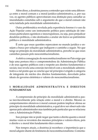 116
Além disso, a doutrina passou a entender que existe uma diferen-
ça entre a moral comum e a moral jurídico-administrativa, e, por sua
vez, os agentes públicos aproveitaram essa distinção para camuflar as
imoralidades cometidas sob o argumento de que a moral comum não
seria tutelada pela moralidade administrativa.
Outra problemática revelada pela experiência forense é o uso da
Ação Popular como um instrumento político para satisfação de inte-
resses particulares egoísticos e inescrupulosos, ou seja, para prejudicar
desafetos políticos, e não destinados a anular ato lesivo ao patrimônio
público e à moralidade administrativa.
É certo que essas questões repercutem no mundo jurídico e en-
sejam a busca por soluções que indiquem o caminho a seguir. No que
tange ao princípio da moralidade administrativa, percebe-se que esses
caminhos passam pelo neoconstitucionalismo.
A efetiva consagração do neoconstitucionalismo no País exige que
haja uma postura ética e comprometedora da Administração Pública
e de seus agentes públicos com o respeito aos direitos fundamentais e
sociais; isso revela uma conexão inevitável com a moralidade adminis-
trativa a tal ponto que se conclui que tal princípio é erigido à categoria
de integrante do núcleo dos direitos fundamentais, desvelado pelos
ideais do governo eletrônico e valores do neoconstitucionalismo.
1 M O R A L I D A D E A D M I N I S T R A T I V A E D I R E I T O S
FUNDAMENTAIS
A compreensão do princípio da moralidade administrativa pas-
sa inevitavelmente pela relação entre a moral e o direito. Mesmo os
comportamentos ofensivos à moral comum podem implicar ofensa ao
princípio da moralidade administrativa, o qual deve ser observado não
apenas pelo administrador mas também pelo particular que se relaciona
com a Administração Pública.
Isso porque não se pode negar que tanto o direito quanto a moral
muitas vezes se revestem dos mesmos princípios e valores éticos, pois
o direito e a moral têm fundamento ético comum.
Nos tempos atuais, a doutrina já reconhece a importância que a
moral adquire diante do fenômeno do neoconstitucionalismo. Comenta-
 