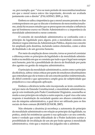 117
-se, por exemplo, que: “vive-se num período de neoconstitucionalismo
em que a moral nunca esteve tão importante, devendo ser avaliada
juntamente com o direito” (PALADINO, 2009, p. 161).
Embora se saiba a importância que a moral assume perante os dias
contemporâneos em que se discute o fenômeno do neoconstitucionalis-
mo, ainda há escassos estudos que se preocupam em estudar a influência
que tal fenômeno exerce no Direito Administrativo e a importância da
moralidade administrativa nesse contexto.
O conceito de moralidade administrativa se confundia com o
princípio da legalidade para alguns, pois a moralidade consistia em
obedecer regras internas da Administração Pública, depois esse conceito
foi ampliado pela doutrina, incluindo outros elementos, como a ideia
de finalidade e de um governo honesto.
Por meio da ampliação desse conceito, torna-se possível constatar
a diferença entre os princípios da legalidade e da moralidade adminis-
trativa na medida em que se constata que tudo o que é legal nem sempre
será honesto, pois há a possibilidade de desvio de finalidade por parte
dos agentes na gestão da máquina administrativa.
O princípio da moralidade administrativa, assim como o princípio
da eficiência, sofreu várias críticas por parte de estudiosos doutrinadores
que entendiam que ele se tratava de um conceito jurídico indeterminado,
de difícil controle e que apresentava amplo grau de subjetividade que
prejudicava a sua adequada aplicação.
Embora a eficiência tenha sido incorporada ao texto constitucio-
nal por meio da Emenda Constitucional, a moralidade administrativa,
que já veio instituída pelo Poder Constituinte Originário, assemelha-se
muito a esse princípio em relação a outro aspecto, o qual visa a dar uma
resposta à insatisfação da sociedade quanto aos abusos cometidos no
uso da máquina administrativa, a qual deve ser utilizada para os fins
sociais do bem comum (RAMOS JÚNIOR, 2007).
Não obstante a doutrina já reconheça a autonomia do princípio
da moralidade administrativa em relação ao princípio da legalidade, na
prática, ainda há resistências quanto à sua aplicação e ao seu controle,
tanto é verdade que existe dificuldade de o Poder Judiciário aceitar a
possibilidade de invalidação de um ato por lesão apenas à moralidade
administrativa, visto que a maioria dos julgados não a admitem.
 