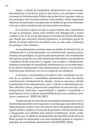 118
Assim, a relação da moralidade administrativa com o neocons-
titucionalismo é inevitável, pois os atos lesivos aos princípios consti-
tucionais da Administração Pública não podem ficar impunes como se
tais princípios não tivessem nenhum valor jurídico, sendo importante
repensar esse princípio e sua aplicação no âmbito do governo eletrônico
à luz dos valores fundamentais do neoconstitucionalismo.
Já se passou a época em que as regras tinham mais importância
do que os princípios, assim como também está ultrapassada a norma
contida no art. 4º da Lei de Introdução às Normas do Direito Brasileiro
que dispõe que, havendo omissão legislativa, os princípios gerais de
direito só seriam aplicáveis em último caso, ou seja, após a aplicação
da analogia e dos costumes.
As transformações ocorridas tanto no âmbito do Direito Civil, no
Administrativo, e, principalmente, no Constitucional, apontam para a
mudança de paradigma, no qual os princípios passam a ser considerados
não apenas a partir de sua visão meramente informativa, mas dotado de
verdadeiro caráter normativo e cogente. Isso se aplica, evidentemente,
também ao princípio da moralidade administrativa e ao reconhecimen-
to do direito fundamental à boa administração, inclusive no tocante à
administração eletrônica e às novas exigências da cidadania.
A doutrina e jurisprudência brasileiras têm caminhado no sen-
tido de se reconhecer a moralidade administrativa como um direito
constitucional e fundamental do cidadão. Assim se conceitua o direito
fundamental à boa administração como “o direito à administração pú-
blica eficiente e eficaz, proporcional cumpridora de seus deveres, com
transparência, motivação, imparcialidade e respeito à moralidade, à
participação social e à plena responsabilidade por suas condutas omis-
sivas e comissivas” (FREITAS, 2007).
A aproximação do princípio da moralidade administrativa com os
direitos fundamentais ocorre quando se constata que a não observância
desse princípio, muitas vezes em razão do desvio de poder por parte do
agente público, implica a frustração de garantias e direitos positivados
e assegurados aos cidadãos pela própria Constituição. Assim, pode-
-se afirmar que os objetivos fundamentais da República Federativa do
Brasil podem ser alcançados com mais facilidade quando se respeita o
princípio da moralidade administrativa (MARTÍNEZ, 2010).
 