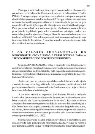 119
Para que a sociedade seja livre, é preciso que todos tenham condi-
ções de exercer a cidadania. Como, então, exercer a cidadania se o Poder
Público é incapaz sequer de promover condições reais para assegurar
direitos básicos como a saúde e a educação? É aí que entram os valores do
neoconstitucionalismo para evidenciar a necessidade de que se cumpra
o que diz a Constituição e que ela não seja uma simples folha de papel.
Para que a sociedade seja realmente justa, não basta apenas aplicar o
princípio da legalidade, pois, sob o manto desse princípio, podem ser
cometidas grandes injustiças. E o que dizer de uma sociedade que pre-
tende ser solidária? Esse valor, que está inserido como um dos objetivos
fundamentais da República, é também um dos valores fundamentais
do constitucionalismo do futuro.
2 O S V A L O R E S F U N D A M E N T A I S D O
NEOCONSTITUCIONALISMO E PERSPECTIVAS PARA A
“RECONSTRUÇÃO” DO GOVERNO ELETRÔNICO
Segundo BARROSO (2005), sobre o ponto de vista teórico, o neo-
constitucionalismo é um fenômeno caracterizado pelo reconhecimento
da força normativa da Constituição, pela expansão da jurisdição cons-
titucional e pelo desenvolvimento de uma nova dogmática de interpre-
tação constitucional.
Assim, no que se refere à moralidade administrativa, ele ajuda
a construir essa nova dogmática de interpretação constitucional a tal
ponto de reconhecê-la como um direito fundamental, ou seja, o direito
fundamental à boa administração.
A doutrina atribui ao argentino José Roberto Dromi o título de
idealizador dos valores fundamentais do neoconstitucionalismo, tam-
bém chamado de “constitucionalismo do futuro”. Suas ideias foram
apresentadas em um congresso que debatia o futuro das constituições e
elas foram bem aceitas pela comunidade científica. Segundo esse autor,
no futuro, haverá um equilíbrio entre os valores próprios do constitu-
cionalismo moderno e os excessos praticados pelo constitucionalismo
contemporâneo (DROMI, 1997).
Se pode dizer que o autor argentino evidencia a importância que
será exercida pelo princípio da proporcionalidade. No que se refere a
esse princípio, afirma-se que “a proporcionalidade é a marca fundamen-
 