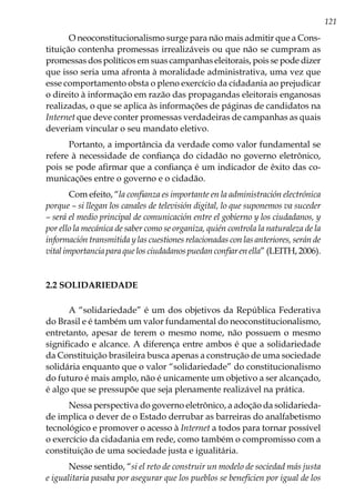121
O neoconstitucionalismo surge para não mais admitir que a Cons-
tituição contenha promessas irrealizáveis ou que não se cumpram as
promessas dos políticos em suas campanhas eleitorais, pois se pode dizer
que isso seria uma afronta à moralidade administrativa, uma vez que
esse comportamento obsta o pleno exercício da cidadania ao prejudicar
o direito à informação em razão das propagandas eleitorais enganosas
realizadas, o que se aplica às informações de páginas de candidatos na
Internet que deve conter promessas verdadeiras de campanhas as quais
deveriam vincular o seu mandato eletivo.
Portanto, a importância da verdade como valor fundamental se
refere à necessidade de confiança do cidadão no governo eletrônico,
pois se pode afirmar que a confiança é um indicador de êxito das co-
municações entre o governo e o cidadão.
Com efeito, “la confianza es importante en la administración electrónica
porque – si llegan los canales de televisión digital, lo que suponemos va suceder
– será el medio principal de comunicación entre el gobierno y los ciudadanos, y
por ello la mecánica de saber como se organiza, quién controla la naturaleza de la
información transmitida y las cuestiones relacionadas con las anteriores, serán de
vital importancia para que los ciudadanos puedan confiar en ella” (LEITH, 2006).
2.2 SOLIDARIEDADE
A “solidariedade” é um dos objetivos da República Federativa
do Brasil e é também um valor fundamental do neoconstitucionalismo,
entretanto, apesar de terem o mesmo nome, não possuem o mesmo
significado e alcance. A diferença entre ambos é que a solidariedade
da Constituição brasileira busca apenas a construção de uma sociedade
solidária enquanto que o valor “solidariedade” do constitucionalismo
do futuro é mais amplo, não é unicamente um objetivo a ser alcançado,
é algo que se pressupõe que seja plenamente realizável na prática.
Nessa perspectiva do governo eletrônico, a adoção da solidarieda-
de implica o dever de o Estado derrubar as barreiras do analfabetismo
tecnológico e promover o acesso à Internet a todos para tornar possível
o exercício da cidadania em rede, como também o compromisso com a
constituição de uma sociedade justa e igualitária.
Nesse sentido, “si el reto de construir un modelo de sociedad más justa
e igualitaria pasaba por asegurar que los pueblos se beneficien por igual de los
 