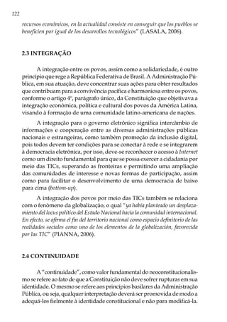122
recursos económicos, en la actualidad consiste en conseguir que los pueblos se
beneficien por igual de los desarrollos tecnológicos” (LASALA, 2006).
2.3 INTEGRAÇÃO
A integração entre os povos, assim como a solidariedade, é outro
princípio que rege a República Federativa de Brasil. A Administração Pú-
blica, em sua atuação, deve concentrar suas ações para obter resultados
que contribuam para a convivência pacífica e harmoniosa entre os povos,
conforme o artigo 4º, parágrafo único, da Constituição que objetivava a
integração econômica, política e cultural dos povos da América Latina,
visando à formação de uma comunidade latino-americana de nações.
A integração para o governo eletrônico significa intercâmbio de
informações e cooperação entre as diversas administrações públicas
nacionais e estrangeiras, como também promoção da inclusão digital,
pois todos devem ter condições para se conectar à rede e se integrarem
à democracia eletrônica, por isso, deve-se reconhecer o acesso à Internet
como um direito fundamental para que se possa exercer a cidadania por
meio das TICs, superando as fronteiras e permitindo uma ampliação
das comunidades de interesse e novas formas de participação, assim
como para facilitar o desenvolvimento de uma democracia de baixo
para cima (bottom-up).
A integração dos povos por meio das TICs também se relaciona
com o fenômeno da globalização, o qual “ya había planteado un desplaza-
miento del locus político del Estado Nacional hacia la comunidad internacional.
En efecto, se afirma el fin del territorio nacional como espacio definitorio de las
realidades sociales como uno de los elementos de la globalización, favorecida
por las TIC” (PIANNA, 2006).
2.4 CONTINUIDADE
A “continuidade”, como valor fundamental do neoconstitucionalis-
mo se refere ao fato de que a Constituição não deve sofrer rupturas em sua
identidade. O mesmo se refere aos princípios basilares da Administração
Pública, ou seja, qualquer interpretação deverá ser promovida de modo a
adequá-los fielmente à identidade constitucional e não para modificá-la.
 