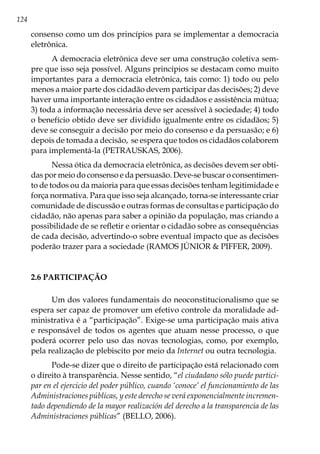 124
consenso como um dos princípios para se implementar a democracia
eletrônica.
A democracia eletrônica deve ser uma construção coletiva sem-
pre que isso seja possível. Alguns princípios se destacam como muito
importantes para a democracia eletrônica, tais como: 1) todo ou pelo
menos a maior parte dos cidadão devem participar das decisões; 2) deve
haver uma importante interação entre os cidadãos e assistência mútua;
3) toda a informação necessária deve ser acessível à sociedade; 4) todo
o benefício obtido deve ser dividido igualmente entre os cidadãos; 5)
deve se conseguir a decisão por meio do consenso e da persuasão; e 6)
depois de tomada a decisão, se espera que todos os cidadãos colaborem
para implementá-la (PETRAUSKAS, 2006).
Nessa ótica da democracia eletrônica, as decisões devem ser obti-
das por meio do consenso e da persuasão. Deve-se buscar o consentimen-
to de todos ou da maioria para que essas decisões tenham legitimidade e
força normativa. Para que isso seja alcançado, torna-se interessante criar
comunidade de discussão e outras formas de consultas e participação do
cidadão, não apenas para saber a opinião da população, mas criando a
possibilidade de se refletir e orientar o cidadão sobre as consequências
de cada decisão, advertindo-o sobre eventual impacto que as decisões
poderão trazer para a sociedade (RAMOS JÚNIOR & PIFFER, 2009).
2.6 PARTICIPAÇÃO
Um dos valores fundamentais do neoconstitucionalismo que se
espera ser capaz de promover um efetivo controle da moralidade ad-
ministrativa é a “participação”. Exige-se uma participação mais ativa
e responsável de todos os agentes que atuam nesse processo, o que
poderá ocorrer pelo uso das novas tecnologias, como, por exemplo,
pela realização de plebiscito por meio da Internet ou outra tecnologia.
Pode-se dizer que o direito de participação está relacionado com
o direito à transparência. Nesse sentido, “el ciudadano sólo puede partici-
par en el ejercicio del poder público, cuando ‘conoce’ el funcionamiento de las
Administraciones públicas, y este derecho se verá exponencialmente incremen-
tado dependiendo de la mayor realización del derecho a la transparencia de las
Administraciones públicas” (BELLO, 2006).
 