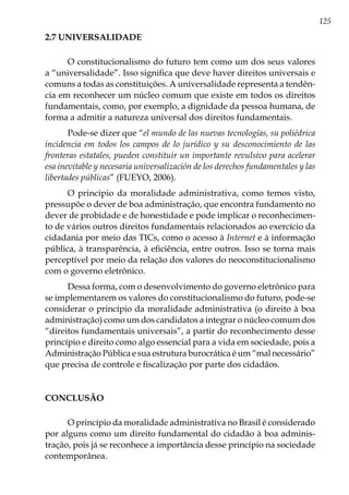 125
2.7 UNIVERSALIDADE
O constitucionalismo do futuro tem como um dos seus valores
a “universalidade”. Isso significa que deve haver direitos universais e
comuns a todas as constituições. A universalidade representa a tendên-
cia em reconhecer um núcleo comum que existe em todos os direitos
fundamentais, como, por exemplo, a dignidade da pessoa humana, de
forma a admitir a natureza universal dos direitos fundamentais.
Pode-se dizer que “el mundo de las nuevas tecnologías, su poliédrica
incidencia em todos los campos de lo jurídico y su desconocimiento de las
fronteras estatales, pueden constituir un importante revulsivo para acelerar
esa inevitable y necesaria universalización de los derechos fundamentales y las
libertades públicas” (FUEYO, 2006).
O princípio da moralidade administrativa, como temos visto,
pressupõe o dever de boa administração, que encontra fundamento no
dever de probidade e de honestidade e pode implicar o reconhecimen-
to de vários outros direitos fundamentais relacionados ao exercício da
cidadania por meio das TICs, como o acesso à Internet e à informação
pública, à transparência, à eficiência, entre outros. Isso se torna mais
perceptível por meio da relação dos valores do neoconstitucionalismo
com o governo eletrônico.
Dessa forma, com o desenvolvimento do governo eletrônico para
se implementarem os valores do constitucionalismo do futuro, pode-se
considerar o princípio da moralidade administrativa (o direito à boa
administração) como um dos candidatos a integrar o núcleo comum dos
“direitos fundamentais universais”, a partir do reconhecimento desse
princípio e direito como algo essencial para a vida em sociedade, pois a
Administração Pública e sua estrutura burocrática é um “mal necessário”
que precisa de controle e fiscalização por parte dos cidadãos.
CONCLUSÃO
O princípio da moralidade administrativa no Brasil é considerado
por alguns como um direito fundamental do cidadão à boa adminis-
tração, pois já se reconhece a importância desse princípio na sociedade
contemporânea.
 