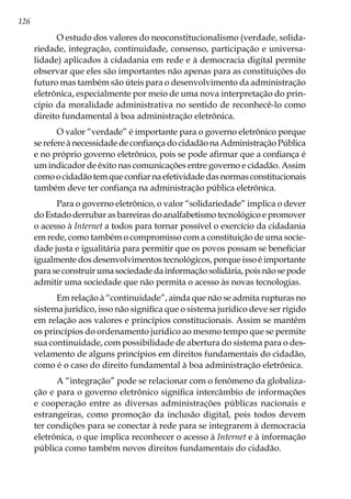 126
O estudo dos valores do neoconstitucionalismo (verdade, solida-
riedade, integração, continuidade, consenso, participação e universa-
lidade) aplicados à cidadania em rede e à democracia digital permite
observar que eles são importantes não apenas para as constituições do
futuro mas também são úteis para o desenvolvimento da administração
eletrônica, especialmente por meio de uma nova interpretação do prin-
cípio da moralidade administrativa no sentido de reconhecê-lo como
direito fundamental à boa administração eletrônica.
O valor “verdade” é importante para o governo eletrônico porque
se refere à necessidade de confiança do cidadão na Administração Pública
e no próprio governo eletrônico, pois se pode afirmar que a confiança é
um indicador de êxito nas comunicações entre governo e cidadão. Assim
comoocidadãotemqueconfiarnaefetividadedasnormasconstitucionais
também deve ter confiança na administração pública eletrônica.
Para o governo eletrônico, o valor “solidariedade” implica o dever
do Estado derrubar as barreiras do analfabetismo tecnológico e promover
o acesso à Internet a todos para tornar possível o exercício da cidadania
em rede, como também o compromisso com a constituição de uma socie-
dade justa e igualitária para permitir que os povos possam se beneficiar
igualmente dos desenvolvimentos tecnológicos, porque isso é importante
para se construir uma sociedade da informação solidária, pois não se pode
admitir uma sociedade que não permita o acesso às novas tecnologias.
Em relação à “continuidade”, ainda que não se admita rupturas no
sistema jurídico, isso não significa que o sistema jurídico deve ser rígido
em relação aos valores e princípios constitucionais. Assim se mantêm
os princípios do ordenamento jurídico ao mesmo tempo que se permite
sua continuidade, com possibilidade de abertura do sistema para o des-
velamento de alguns princípios em direitos fundamentais do cidadão,
como é o caso do direito fundamental à boa administração eletrônica.
A “integração” pode se relacionar com o fenômeno da globaliza-
ção e para o governo eletrônico significa intercâmbio de informações
e cooperação entre as diversas administrações públicas nacionais e
estrangeiras, como promoção da inclusão digital, pois todos devem
ter condições para se conectar à rede para se integrarem à democracia
eletrônica, o que implica reconhecer o acesso à Internet e à informação
pública como também novos direitos fundamentais do cidadão.
 