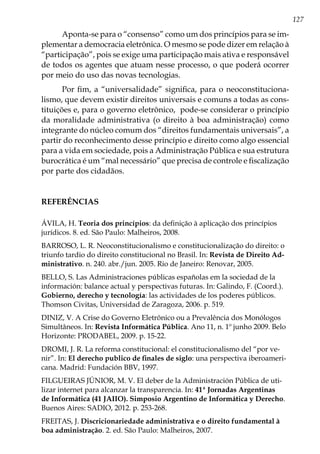127
Aponta-se para o “consenso” como um dos princípios para se im-
plementar a democracia eletrônica. O mesmo se pode dizer em relação à
“participação”, pois se exige uma participação mais ativa e responsável
de todos os agentes que atuam nesse processo, o que poderá ocorrer
por meio do uso das novas tecnologias.
Por fim, a “universalidade” significa, para o neoconstituciona-
lismo, que devem existir direitos universais e comuns a todas as cons-
tituições e, para o governo eletrônico, pode-se considerar o princípio
da moralidade administrativa (o direito à boa administração) como
integrante do núcleo comum dos “direitos fundamentais universais”, a
partir do reconhecimento desse princípio e direito como algo essencial
para a vida em sociedade, pois a Administração Pública e sua estrutura
burocrática é um “mal necessário” que precisa de controle e fiscalização
por parte dos cidadãos.
REFERÊNCIAS
ÁVILA, H. Teoria dos princípios: da definição à aplicação dos princípios
jurídicos. 8. ed. São Paulo: Malheiros, 2008.
BARROSO, L. R. Neoconstitucionalismo e constitucionalização do direito: o
triunfo tardio do direito constitucional no Brasil. In: Revista de Direito Ad-
ministrativo. n. 240. abr./jun. 2005. Rio de Janeiro: Renovar, 2005.
BELLO, S. Las Administraciones públicas españolas em la sociedad de la
información: balance actual y perspectivas futuras. In: Galindo, F. (Coord.).
Gobierno, derecho y tecnología: las actividades de los poderes públicos.
Thomson Civitas, Universidad de Zaragoza, 2006. p. 519.
DINIZ, V. A Crise do Governo Eletrônico ou a Prevalência dos Monólogos
Simultâneos. In: Revista Informática Pública. Ano 11, n. 1º junho 2009. Belo
Horizonte: PRODABEL, 2009. p. 15-22.
DROMI, J. R. La reforma constitucional: el constitucionalismo del “por ve-
nir”. In: El derecho publico de finales de siglo: una perspectiva iberoameri-
cana. Madrid: Fundación BBV, 1997.
FILGUEIRAS JÚNIOR, M. V. El deber de la Administración Pública de uti-
lizar internet para alcanzar la transparencia. In: 41ª Jornadas Argentinas
de Informática (41 JAIIO). Simposio Argentino de Informática y Derecho.
Buenos Aires: SADIO, 2012. p. 253-268.
FREITAS, J. Discricionariedade administrativa e o direito fundamental à
boa administração. 2. ed. São Paulo: Malheiros, 2007.
 