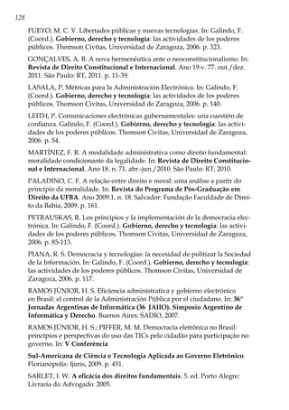 128
FUEYO, M. C. V. Libertades públicas y nuevas tecnologías. In: Galindo, F.
(Coord.). Gobierno, derecho y tecnología: las actividades de los poderes
públicos. Thomson Civitas, Universidad de Zaragoza, 2006. p. 323.
GONÇALVES, A. B. A nova hermenêutica ante o neoconstitucionalismo. In:
Revista de Direito Constitucional e Internacional. Ano 19.v. 77. out./dez.
2011. São Paulo: RT, 2011. p. 11-39.
LASALA, P. Métricas para la Administración Electrónica. In: Galindo, F.
(Coord.). Gobierno, derecho y tecnología: las actividades de los poderes
públicos. Thomson Civitas, Universidad de Zaragoza, 2006. p. 140.
LEITH, P. Comunicaciones electrónicas gubernamentales: una cuestión de
confianza. Galindo, F. (Coord.). Gobierno, derecho y tecnología: las activi-
dades de los poderes públicos. Thomson Civitas, Universidad de Zaragoza,
2006. p. 54.
MARTÍNEZ, F. R. A modalidade administrativa como direito fundamental:
moralidade condicionante da legalidade. In: Revista de Direito Constitucio-
nal e Internacional. Ano 18. n. 71. abr.-jun./2010. São Paulo: RT, 2010.
PALADINO, C. F. A relação entre direito e moral: uma análise a partir do
princípio da moralidade. In: Revista do Programa de Pós-Graduação em
Direito da UFBA. Ano 2009.1. n. 18. Salvador: Fundação Faculdade de Direi-
to da Bahia, 2009. p. 161.
PETRAUSKAS, R. Los principios y la implementación de la democracia elec-
trónica. In: Galindo, F. (Coord.). Gobierno, derecho y tecnología: las activi-
dades de los poderes públicos. Thomson Civitas, Universidad de Zaragoza,
2006. p. 85-113.
PIANA, R. S. Democracia y tecnologías: la necesidad de politizar la Sociedad
de la Información. In: Galindo, F. (Coord.). Gobierno, derecho y tecnología:
las actividades de los poderes públicos. Thomson Civitas, Universidad de
Zaragoza, 2006. p. 117.
RAMOS JÚNIOR, H. S. Eficiencia administrativa y gobierno electrónico
en Brasil: el control de la Administración Pública por el ciudadano. In: 36º
Jornadas Argentinas de Informática (36 JAIIO). Simposio Argentino de
Informática y Derecho. Buenos Aires: SADIO, 2007.
RAMOS JÚNIOR, H. S.; PIFFER, M. M. Democracia eletrônica no Brasil:
princípios e perspectivas do uso das TICs pelo cidadão para participação no
governo. In: V Conferência
Sul-Americana de Ciência e Tecnologia Aplicada ao Governo Eletrônico.
Florianópolis: Ijuris, 2009. p. 451.
SARLET, I. W. A eficácia dos direitos fundamentais. 5. ed. Porto Alegre:
Livraria do Advogado: 2005.
 