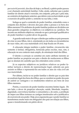 12
por autorité parentale, dos dias de hoje e, no Brasil, o pátrio poder passou
a ser chamado autoridade familiar. Cabe, ainda, salientar que o poder
familiar do direito atual é exercido, em conjunto, pelo pai e pela mãe,
ao contrário da legislação anterior, que defere com exclusividade ao pai
o exercício do pátrio poder e, somente na sua falta, à mãe.
Indaga-se qual o conteúdo do poder familiar, entendido como o
conjunto dos direitos e deveres dos pais sobre a pessoa e os bens dos
filhos menores? Os atributos do poder familiar podem ser divididos em
duas grandes categorias: os objetivos e os subjetivos ou jurídicos. No
tocante aos atributos objetivos, entende-se que a principal qualificativa
do poder familiar é o poder-dever da guarda.
A guarda nada mais é do que o direito que ambos os pais possuem
de criar os seus filhos, isto é, orientando-os em todas as circunstâncias
de suas vidas, até a sua maioridade civil, hoje fixada em 18 anos.
A educação integra também o poder familiar, circunscrita não
somente à formal, obrigatória, fornecida pelas escolas, mas, sim, à
educação no seu contexto mais amplo, de orientação total dos filhos.
O direito à correção se constitui em outro atributo inerente ao
poder familiar ao propiciar aos pais o direito de reeducarem os filhos
que se afastam do caminho que eles entendem como correto.
Já os aspectos subjetivos ou jurídicos relativos ao poder fa-
miliar incluem o direito de representação legal, cabendo aos pais
assistir os filhos e representá-los em todos os atos da vida civil até
sua maioridade.
Por último, inclui-se no poder familiar o direito que os pais têm
ao usufruto legal dos bens dos filhos, que se constitui no poder dos pais
de auferir as vantagens e os rendimentos relativos aos bens de seus
filhos menores.
Porém, o exercício do poder familiar encontra limites legais. De
um lado, o dever de propiciar educação, saúde, liberdade, respeito,
dignidade, convivência familiar e comunitária e, do outro, a proibição
de impor aos filhos torturas ou castigos imoderados sob a justificativa
do exercício do seu poder. Hoje, já se argumenta que o poder familiar se
transformou muito mais em obrigações dos pais em relação aos filhos,
quase o transformando em pátrio dever.
 