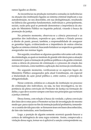131
ramos ligados ao direito.
As incoerências na produção normativa somadas às ineficiências
na atuação das instituições ligadas ao sistema criminal implicam a sua
autodestruição, no seu descrédito, em sua deslegitimação, resultando
na falência das garantias fundamentais, individuais e, principalmente,
sociais, razão pela qual se pretende demonstrar a importância da atu-
ação do Ministério Público no inquérito policial, visando à busca da
promoção da justiça.
No primeiro momento, observou-se a ciência processual e as
garantias dos indivíduos, expondo-se que, embora o Estado possua
o direito de punir, possui, também, a responsabilidade de assegurar
as garantias legais, evidenciando-se a importância de outras ciências
ligadas ao sistema criminal, buscando fortalecer as respectivas garantias
asseguradas nas normas legais.
Em seguida, ressaltam-se algumas questões relevantes sob a ótica
da criminologia, as quais se mostram de grande relevância para a atuação
ministerial e para a formação de políticas públicas e da gestão criminal,
como a ciência do processo de criminação e o processo de criação das
normas criminais, como também a aplicação das normas já constituídas.
No segundo momento, verificaram-se os aspectos legais do
Ministério Público assegurados pela atual Constituição, em especial
a titularidade da ação penal pública e, entre outros, o princípio da
obrigatoriedade.
Nesse contexto, enfatiza-se a atuação da instituição no processo
de criminação dos indivíduos, ou seja, na fase investigativa, na im-
portância da plena convicção do Promotor de Justiça na formação do
delito, o que deve ocorrer sempre com base nos princípios que norteiam
a justiça criminal.
Dessa forma, com relação à busca da verdade, a plena convicção
dos fatos deve estar para o Promotor na fase de investigação do mesmo
modo que para o juízo no fim da instrução judicial probatória, tomando-
-se a cautela devida para não se firmarem teses em bases desconhecidas,
de fato não instruídas, sem fundamentos.
Logo, a punição de alguém somente ocorrerá quando houver a
certeza de infringência de uma regra existente. Assim, comprovada a
violação dessa regra, tornar-se-á aplicável a sanção correspondente ou,
 