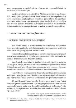 132
caso comprovada a inexistência do crime ou da responsabilidade do
indiciado, a sua absolvição.
Ao fim, analisou-se o Ministério Público na condição de dominus
litis como o principal combatente da criminalidade, razão pela qual se
deve intensificar a aplicação dos princípios garantidores do reconheci-
mento da justiça, tanto na condenação como na absolvição, e, também,
sua atuação perante as demais instituições envolvidas no sistema cri-
minal, adotando-se uma postura de principal gestor dessas políticas.
1 GARANTIAS E INTERVENÇÃO PENAL
1.1 Ciência processual e garantias
Por muito tempo, a arbitrariedade dos detentores dos poderes
imperou na formação das sociedades em diversos momentos históricos,
resultando em perseguições e mortes cruéis.
Tais modos adotados em tempos remotos culminaram com revol-
tas de naturezas distintas e, assim, encontrou-se na reflexão uma forma
salutar de manifestação de contrariedade.
A reflexão levou muitos pensadores à pena de morte, no entanto,
ao longo do tempo, ter a vida ceifada em razão do pensamento não os
intimidou e, assim, as ciências foram ocupando seus espaços e demons-
trando sua relevância no desenvolvimento humano e social.
Tais reflexões culminaram no desenvolvimento da ciência jurídica,
entretanto, a evolução dessa ciência nem sempre conseguiu demonstrar
sua efetividade e a sua aplicação também sempre gerou muitas críticas
Cesare Beccaria1
, por exemplo, disse, em seu tempo, que “não é
verdade que as ciências tenham sido sempre prejudiciais à humanidade
e, quando foram, tratava-se de mal inevitável para os homens”, não
deixando de registrar sua insatisfação com o modelo criminal de sua
época, a saber:
Em face das luzes esparsas com profusão sobre a nação,
cala-se a caluniosa ignorância e treme a autoridade, desar-
1	 BECCARIA. Cesare. Dos delitos e das penas. 3. ed. Trad. J. Cretella Junior e Agnes Cretella. São Paulo:
Revista dos Tribunais, 2006. p. 111.
 