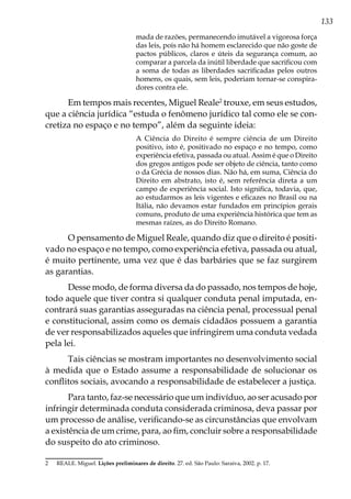 133
mada de razões, permanecendo imutável a vigorosa força
das leis, pois não há homem esclarecido que não goste de
pactos públicos, claros e úteis da segurança comum, ao
comparar a parcela da inútil liberdade que sacrificou com
a soma de todas as liberdades sacrificadas pelos outros
homens, os quais, sem leis, poderiam tornar-se conspira-
dores contra ele.
Em tempos mais recentes, Miguel Reale2
trouxe, em seus estudos,
que a ciência jurídica “estuda o fenômeno jurídico tal como ele se con-
cretiza no espaço e no tempo”, além da seguinte ideia:
A Ciência do Direito é sempre ciência de um Direito
positivo, isto é, positivado no espaço e no tempo, como
experiência efetiva, passada ou atual. Assim é que o Direito
dos gregos antigos pode ser objeto de ciência, tanto como
o da Grécia de nossos dias. Não há, em suma, Ciência do
Direito em abstrato, isto é, sem referência direta a um
campo de experiência social. Isto significa, todavia, que,
ao estudarmos as leis vigentes e eficazes no Brasil ou na
Itália, não devamos estar fundados em princípios gerais
comuns, produto de uma experiência histórica que tem as
mesmas raízes, as do Direito Romano.
O pensamento de Miguel Reale, quando diz que o direito é positi-
vado no espaço e no tempo, como experiência efetiva, passada ou atual,
é muito pertinente, uma vez que é das barbáries que se faz surgirem
as garantias.
Desse modo, de forma diversa da do passado, nos tempos de hoje,
todo aquele que tiver contra si qualquer conduta penal imputada, en-
contrará suas garantias asseguradas na ciência penal, processual penal
e constitucional, assim como os demais cidadãos possuem a garantia
de ver responsabilizados aqueles que infringirem uma conduta vedada
pela lei.
Tais ciências se mostram importantes no desenvolvimento social
à medida que o Estado assume a responsabilidade de solucionar os
conflitos sociais, avocando a responsabilidade de estabelecer a justiça.
Para tanto, faz-se necessário que um indivíduo, ao ser acusado por
infringir determinada conduta considerada criminosa, deva passar por
um processo de análise, verificando-se as circunstâncias que envolvam
a existência de um crime, para, ao fim, concluir sobre a responsabilidade
do suspeito do ato criminoso.
2	 REALE. Miguel. Lições preliminares de direito. 27. ed. São Paulo: Saraiva, 2002. p. 17.
 