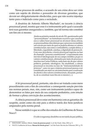 134
Nesse processo de análise, o acusado de um crime deve ser visto
como um sujeito de direitos e possuidor de diversas garantias, que
devem ser obrigatoriamente obedecidas, para que não ocorra injustiça
tanto para o indiciado como para a sociedade.
A doutrina de Antonio Alberto Machado3
, no tocante à ciência
processual penal, mostra que esse é o instrumento pelo qual o acusado
terá suas garantias asseguradas e, também, que tal norma não constitui
um fim em si mesmo.
Ainda na primeira metade do século XX, questionados pelo
“processualismo” ou formalismo excessivo que caracteri-
zava o saber/fazer processual no alvorecer dessa ciência,
os processualistas descobriram que o processo era também
um veículo por meio do qual se poderia afirmar os valores
constitucionais, tais como o contraditório, a ampla defesa, a
liberdade, a igualdade, a justiça, a dignidade da pessoa etc.
Com essa descoberta, a teoria processual ingressa na fase
do chamado “processo constitucional” e experimenta uma
inevitável ideologização de seu campo científico, já que os
valores constitucionais, afirmados por meio do processo e
inscritos nas Cartas Políticas, nada mais são do que valores
políticos, portanto, ideológicos. Na atualidade, a ciência
processual se encontra na fase da “instrumentalidade do
processo”, uma vez que o sistema processual passou a ser
considerado um meio ou um instrumento para a realização
do direito e dos valores constitucionais, deixando, portan-
to, de se constituir num fim em si mesmo [...].
A lei processual penal, portanto, não deve ser tratada como mero
procedimento com o fim de concretizar a consequente sanção prevista
nas normas penais, mas, sim, como um instrumento jurídico capaz de
demonstrar os fatos por meio do seu conjunto probatório, com intuito
de formar a plena convicção dos acontecimentos.
A ciência processual deve estar em harmonia com as garantias do
suspeito, assim como ela está para a efetiva tutela dos bens jurídicos
amparados pela norma penal.
Nesse sentido é o que se colhe dos estudos de Guilherme de Souza
Nucci4
:
O culto à segurança desdobra-se em tutela da paz pública,
3	 MACHADO. Antônio Alberto. Curso de processo penal. 4. ed. São Paulo: Atlas, 2012. p. 5.
4	 NUCCI. Guilherme de Souza. Manual de direito penal. 7. ed. São Paulo: Revista dos Tribunais, 2011. p. 70.
 