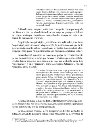 135
vedando-se formação de quadrilhas ou bandos, bem como
o porte de arma de fogo, sem autorização legal. A proprie-
dade possui inúmeros desdobros, alcançando vários tipos
penais, que proíbem furto, o roubo, a apropriação indébita,
o estelionato e etc. O direito ao livre exercício de qualquer
trabalho faz parte da sociedade democrática, demandando
punição a quem busque, ilegalmente, reprimir e coibir essa
opção individual.
A fim de trazer amparo tanto para o suspeito como para aquele
que tiver seu bem jurídico lesionado, é que os princípios garantidores
devem ser mais que respeitados, mas aplicados sempre em todo o de-
correr da persecução criminal.
A aplicação dos princípios garantidores aos indiciados por crimes
é o principal passo no alcance da promoção da justiça, uma vez que tanto
a condenação quanto a absolvição devem ser justas. É, como diria Mon-
tesquieu, para quem “a injustiça feita a um é uma ameaça feita a todos”.
Jamais haverá injustiças ou excesso de poder no reconhecimento
de um fato criminoso, sempre que houver respeito às garantias estabe-
lecidas. Nesse contexto, não haverá que falar em distinção entre tipo
“sistemático” e tipo “garantia”, como asseverou Zafarroni5
, em sua
respeitada obra, a saber:
O princípio de legalidade penal exige que o exercício do
poder punitivo do sistema penal aconteça dentro dos
limites previamente estabelecidos para a punibilidade
(com especial ênfase nos limites da tipicidade, a ponto
de se tentar uma distinção entre “tipo sistemático” e tipo
“garantia”. O princípio de legalidade processual (ou lega-
lidade da ação processual) exige que os órgãos do sistema
penal exerçam seu poder para tentar criminalizar todos
os autores de ações típica, antijurídicas e culpáveis. Isto
significa não apenas que o sistema penal somente exercia
seu poder na medida estrita da planificação legal, como
também que o sistema penal sempre, em todos os casos,
deveria exercer esse poder.
A justiça criminal jamais poderá se afastar dos princípios garanti-
dores assegurados nos textos normativos, pois essas normas e princípios
não se confundem, eles se complementam.
Logo, a gestão criminal deve assegurar os direitos de todos os
cidadãos, devendo perquirir soluções na prevenção da ocorrência de
5	 ZAFFARONI. Eugenio Raúl, Em busca das penas perdidas: a perda da legitimidade do sistema penal. 5.
ed. Trad. Vania Romano Pedrosa, Almir Lopez da Conceição. Rio de Janeiro: Revan, 1991. p. 20.
 