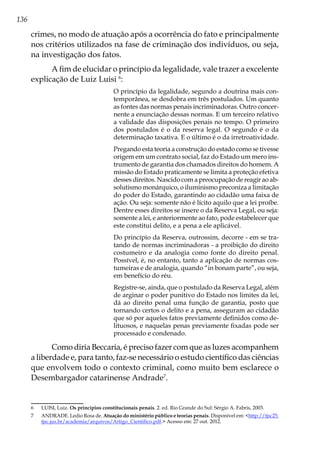 136
crimes, no modo de atuação após a ocorrência do fato e principalmente
nos critérios utilizados na fase de criminação dos indivíduos, ou seja,
na investigação dos fatos.
A fim de elucidar o princípio da legalidade, vale trazer a excelente
explicação de Luiz Luisi 6
:
O princípio da legalidade, segundo a doutrina mais con-
temporânea, se desdobra em três postulados. Um quanto
as fontes das normas penais incriminadoras. Outro concer-
nente a enunciação dessas normas. E um terceiro relativo
a validade das disposições penais no tempo. O primeiro
dos postulados é o da reserva legal. O segundo é o da
determinação taxativa. E o último é o da irretroatividade.
Pregando esta teoria a construção do estado como se tivesse
origem em um contrato social, faz do Estado um mero ins-
trumento de garantia dos chamados direitos do homem. A
missão do Estado praticamente se limita a proteção efetiva
desses direitos. Nascido com a preocupação de reagir ao ab-
solutismo monárquico, o iluminismo preconiza a limitação
do poder do Estado, garantindo ao cidadão uma faixa de
ação. Ou seja: somente não é lícito aquilo que a lei proíbe.
Dentre esses direitos se insere o da Reserva Legal, ou seja:
somente a lei, e anteriormente ao fato, pode estabelecer que
este constitui delito, e a pena a ele aplicável.
Do princípio da Reserva, outrossim, decorre - em se tra-
tando de normas incriminadoras - a proibição do direito
costumeiro e da analogia como fonte do direito penal.
Possível, é, no entanto, tanto a aplicação de normas cos-
tumeiras e de analogia, quando “in bonam parte”, ou seja,
em benefício do réu.
Registre-se, ainda, que o postulado da Reserva Legal, além
de arginar o poder punitivo do Estado nos limites da lei,
dá ao direito penal uma função de garantia, posto que
tornando certos o delito e a pena, asseguram ao cidadão
que só por aqueles fatos previamente definidos como de-
lituosos, e naquelas penas previamente fixadas pode ser
processado e condenado.
Como diria Beccaria, é preciso fazer com que as luzes acompanhem
a liberdade e, para tanto, faz-se necessário o estudo científico das ciências
que envolvem todo o contexto criminal, como muito bem esclarece o
Desembargador catarinense Andrade7
.
6	 LUISI, Luiz. Os princípios constitucionais penais. 2. ed. Rio Grande do Sul: Sérgio A. Fabris, 2003.
7	 ANDRADE. Ledio Rosa de. Atuação do ministério público e teorias penais. Disponível em: <http://tjsc25.
tjsc.jus.br/academia/arquivos/Artigo_Cientifico.pdf.> Acesso em: 27 out. 2012.
 